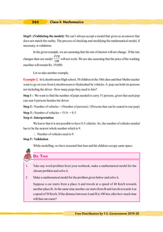 Class-X Mathematics
360
FreeDistributionbyT.S.Government2019-20
Step5 : (Validating the model): We can’t always accept a modelthat gives us ananswer that
does not matchthe reality. The processofchecking and modifying themathematicalmodel, if
necessary, is validation.
Inthegivenexample, weareassumingthat therateofinterestwillnot change. Iftherate
changes thenour model
100
PTR
willnot work. We are also assuming that the price ofthe washing
machine willremain Rs. 19,000.
Let us takeanother example.
Example-2. InLokeshwaramHighschool, 50childreninthe10thclassandtheir Mathsteacher
want to go on tour fromLokeshwaramto Hyderabad byvehicles.A jeep canhold six persons
not including the driver. How manyjeeps theyneed to hire?
Step 1 : We want to find the number of jeeps needed to carry51 persons, given that eachjeep
can seat 6 persons besides the driver.
Step 2 : Number ofvehicles = (Number of persons) / (Persons that can be seated in one jeep)
Step 3 : Number of vehicles = 51/6 = 8.5
Step 4 : Interpretation
We know that it is not possible to have 8.5vehicles. So, the numberofvehicles needed
has to be the nearest whole number which is 9.
 Number ofvehicles need is 9.
Step 5 : Validation
While modelling, we have assumed that lean and fat children occupysame space.
DO THIS
1. Take any word problem from your textbook, make a mathematical model for the
chosen problemand solve it.
2. Make a mathematicalmodelfor theproblemgiven below and solve it.
Suppose a car starts from a place A and travels at a speed of 40 Km/h towards
another place B.At the same time another car starts from B and travelstowardsAat
a speed of30 Km/h. Ifthe distance betweenAand B is 100 km;after how much time
willthat carsmeet?
 