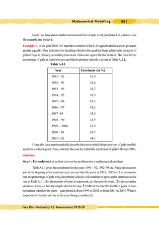 Mathematical Modelling 361
FreeDistributionbyT.S.Government2019-20
So far, we have made mathematicalmodels for simple word problems. Let us take a real
life exampleand model it.
Example-3. Inthe year2000, 191 member countriesofthe U.N.signed adeclarationto promote
gender equality. One indicator for deciding whether this goalhas been achieved is the ratio of
girls to boys in primary, secondaryeducation. India also signed the declaration. The data for the
percentage ofgirls in India who are enrolled in primaryschools is given inTable A.I.1.
Table A.I.1
Year Enrolment (in %)
1991 – 92 41.9
1992 – 93 42.6
1993 – 94 42.7
1994 – 95 42.9
1995 – 96 43.1
1996 – 97 43.2
1997 -98 43.5
1998 – 99 43.5
1999 – 2000 43.6
2000 – 01 43.7
2001 - 02 44.1
Usingthisdata,mathematicallydescribetherateat whichtheproportionofgirlsenrolled
in primaryschools grew.Also, estimate the year bywhichthe enrolment ofgirlswillreach50%.
Solution :
Step 1 : Formulation Let us first convert the probleminto amathematical problem.
TableA.I.1 gives the enrolment for the years 1991 – 92, 1992- 93 etc. Since the students
join at the begining ofanacademic year, we cantake the years as 1991, 1992 etc. Let us assume
that thepercentageofgirlswho joinprimaryschoolswillcontinuetogrowat thesamerateasthe
rateinTableA.I.1. So, thenumberofyears isimportant, notthespecificyears. (Togivea similar
situation, when we find thesimple interest for say, ` 15000 at the rate 8% for three years, it does
not matter whether the three – year period is from1999 to 2002 orfrom 2001 to 2004. What is
important is the interest rate inthe years being considered)
 