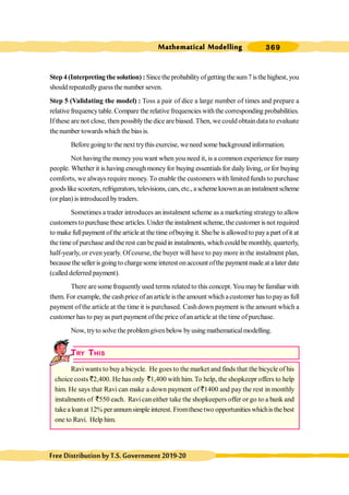 Mathematical Modelling 369
FreeDistributionbyT.S.Government2019-20
Step 4(Interpretingthe solution) : Sincetheprobabilityofgetting thesum7isthehighest, you
should repeatedlyguessthe number seven.
Step 5 (Validating the model) : Toss a pair of dice a large number of times and prepare a
relative frequencytable.Compare the relative frequencies withthe corresponding probabilities.
If these are not close, then possiblythe dice are biased. Then, we could obtaindata to evaluate
the number towardswhich the biasis.
Before goingto the next trythis exercise, weneed some background information.
Not having the moneyyou want when you need it, is a common experience for many
people. Whether it is having enoughmoneyfor buying essentials for dailyliving, or for buying
comforts, we always require money. To enable the customers with limited funds to purchase
goodslikescooters,refrigerators, televisions,cars,etc., aschemeknownasaninstalment scheme
(or plan) is introduced bytraders.
Sometimes a trader introduces an instalment scheme as a marketing strategy to allow
customers to purchase these articles. Under the instalment scheme, the customer is not required
to make fullpayment of the articleat the time ofbuying it. She/he is allowed to paya part ofit at
the time of purchase and the rest can be paid in instalments, which could be monthly, quarterly,
half-yearly, or even yearly. Of course, the buyer will have to pay more in the instalment plan,
becausethe seller isgoing to chargesome interest on account ofthe payment made at a later date
(called deferred payment).
There are some frequently used terms related to this concept. You maybe familiar with
them. For example, the cashprice of anarticle isthe amount which acustomer has to payas full
payment of the article at the time it is purchased. Cash down payment is the amount which a
customer has to payas part payment of the price ofan article at the time ofpurchase.
Now, tryto solve the problemgivenbelow byusing mathematicalmodelling.
TRY THIS
Ravi wants to buy a bicycle. He goes to the market and finds that the bicycle of his
choice costs `2,400. He has only `1,400 with him.To help, the shopkeepr offers to help
him. He says that Ravi can make a down payment of `1400 and pay the rest in monthly
instalments of `550 each. Ravican either take the shopkeepers offer or go to a bank and
takealoanat 12% perannumsimpleinterest. Fromthesetwo opportunitieswhichisthebest
one to Ravi. Help him.
 