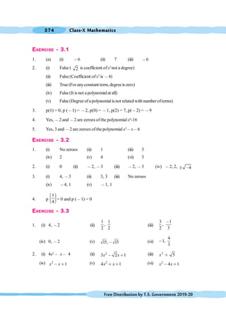 Class-X Mathematics
374
FreeDistributionbyT.S.Government2019-20
EXERCISE - 3.1
1. (a) (i) ,6 (ii) 7 (iii) ,6
2. (i) False ( 2 is coefficient ofx2
not a degree)
(ii) False (Coefficient ofx2
is ,4)
(iii) True (For anyconstant term, degree is zero)
(iv) False (It is not a polynomialat all)
(v) False (Degree of a polynomial is not related with number ofterms)
3. p(1) = 0, p (,1) = ,2, p(0) = ,1, p(2) = 7, p(,2) = ,9
4. Yes, ,2 and ,2 are zeroes ofthe polynomial x4
-16
5. Yes, 3 and ,2 are zeroes of the polynomial x2
,x,6
EXERCISE - 3.2
1. (i) No zeroes (ii) 1 (iii) 3
(iv) 2 (v) 4 (vi) 3
2. (i) 0 (ii) ,2, ,3 (iii) ,2, ,3 (iv) ,2, 2, 4
° ,
3. (i) 4, ,3 (ii) 3, 3 (iii) No zeroes
(iv) ,4, 1 (v) ,1, 1
4. p
1
4
æ ö
÷
ç ÷
ç ÷
ç
è ø
= 0 and p (,1) = 0
EXERCISE - 3.3
1. (i) 4, ,2 (ii)
1 1
,
2 2
(iii)
3 1
,
2 3
,
(iv) 0, ,2 (v) 15, 15
, (vi)
4
1,
3
,
2. (i) 4x2
, x, 4 (ii) 2
3 2 1
x x
, ∗ (iii) 2
5
x ∗
(iv) 2
1
x x
, ∗ (v) 2
4 1
x x
∗ ∗ (vi) 2
4 1
x x
, ∗
 