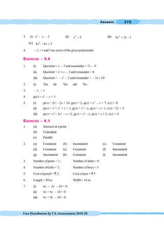 Answers 375
FreeDistributionbyT.S.Government2019-20
3. (i) x2
, x, 2 (ii) 2
3
x , (iii) 2
4 3 1
x x
∗ ,
(iv) 2
4 8 3
x x
, ∗
4. ,1, +1 and 3 are zeros ofthe given polynomial.
EXERCISE - 3.4
1. (i) Quotient = x ,3 and remainder = 7x ,9
(ii) Quotient = x2
+ x ,3 and remainder = 8
(iii) Quotient = ,x2
,2 and remainder = ,5x + 10
2. (i) Yes (ii) Yes (iii) No
3. ,1, ,1
4. g(x) = x2
,x + 1
5. (i) p(x) = 2x2
,2x + 14, g(x) = 2, q(x) = x2
,x + 7, r(x) = 0
(ii) p(x) = x3
+ x2
+ x + 1, g(x) = x2
,1, q(x) = x + 1, r(x) = 2x + 2
(iii) p(x) = x3
+ 2x2
,x +2, g(x) = x2
,1, q(x) = x + 2, r(x) = 4
EXERCISE - 4.1
1. (a) Intersect at a point
(b) Coincident
(c) Parallel
2. (a) Consistent (b) Inconsistent (c) Consistent
(d) Consistent (e) Consistent (f) Inconsistent
(g) Inconsistent (h) Consistent (i) Inconsistent
3. Number ofpants = 1; Number ofshirts = 0
4. Number ofGirls = 7; Number of boys = 3
5. Cost of pencil = ` 3; Cost of pen = ` 5
6. Length = 20 m; Width = 16 m
7. (i) 6x , 5y ,10 = 0
(ii) 4x + 6y ,10 = 0
(iii) 6x + 9y ,24 = 0
 