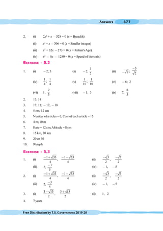 Answers 377
FreeDistributionbyT.S.Government2019-20
2. (i) 2x2
+ x ,528 = 0 (x = Breadth)
(ii) x2
+ x ,306 = 0 (x = Smaller integer)
(iii) x2
+ 32x ,273 = 0 (x = Rohan's Age)
(iv) x2
, 8x , 1280 = 0 (x = Speed of the train)
EXERCISE - 5.2
1. (i) ,2; 5 (ii) ,2;
3
2
(iii) 2
, ;
5
2
,
(iv)
1 1
;
4 4
(v)
1 1
;
10 10
(vi) ,6; 2
(vii) 1,
2
3
(viii) ,1; 3 (ix) 7,
8
3
2. 13, 14
3. 17, 18; ,17, ,18
4. 5 cm, 12 cm
5. Number of articles = 6; Cost of each article = 15
6. 4 m; 10 m
7. Base = 12 cm;Altitude = 8 cm
8. 15 km, 20 km
9. 20 or 40
10. 9 kmph
EXERCISE - 5.3
1. (i)
1 33 1 33
,
4 4
, ∗ , ,
(ii)
3
2
,
,
3
2
,
(iii)
3
2,
5
,
(iv) ,1, ,5
2. (i)
1 33 1 33
,
4 4
, ∗ , ,
(ii)
3
2
,
,
3
2
,
(iii)
3
2,
5
,
(iv) ,1, ,5
3. (i)
3 13
2
,
,
3 13
2
∗
(ii) 1, 2
4. 7 years
 