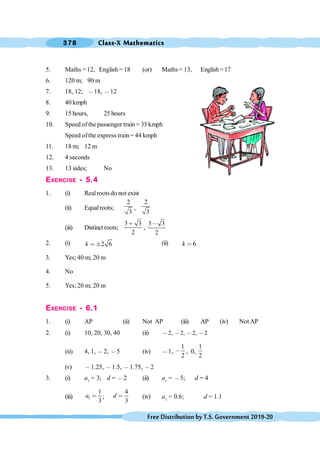 Class-X Mathematics
378
FreeDistributionbyT.S.Government2019-20
5. Maths =12, English = 18 (or) Maths = 13, English= 17
6. 120 m; 90 m
7. 18, 12; ,18, ,12
8. 40 kmph
9. 15 hours, 25 hours
10. Speed ofthe passenger train = 33 kmph
Speed ofthe express train = 44 kmph
11. 18 m; 12 m
12. 4 seconds
13. 13 sides; No
EXERCISE - 5.4
1. (i) Realrootsdo not exist
(ii) Equalroots;
2
3
,
2
3
(iii) Distinct roots;
3 3
2
∗
,
3 3
2
,
2. (i) 2 6
k < ° (ii) 6
k <
3. Yes; 40 m; 20 m
4. No
5. Yes; 20 m; 20 m
EXERCISE - 6.1
1. (i) AP (ii) Not AP (iii) AP (iv) Not AP
2. (i) 10, 20, 30, 40 (ii) ,2, ,2, ,2, ,2
(iii) 4, 1, ,2, ,5 (iv) ,1,
1
2
, , 0,
1
2
(v) ,1.25, ,1.5, ,1.75, ,2
3. (i) a1
= 3; d = ,2 (ii) a1
= ,5; d = 4
(iii) 1
1
3
a < ;
4
3
d < (iv) a1
= 0.6; d = 1.1
 