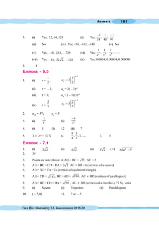 Answers 381
FreeDistributionbyT.S.Government2019-20
3. (i) Yes; 32, 64, 128 (ii) Yes,
1 1 1
, ,
24 48 96
, ,
(iii) No (iv) Yes; -54, -162, -148 (v) No
(vi) Yes; ,81, 243, ,729 (vii) Yes; 2 3 4
1 1 1
, , , ......
x x x
(viii) Yes; 16, 32 2, 128
, , (ix) Yes; 0.0004, 0.00004, 0.000004
4. ,4
EXERCISE - 6.5
1. (i) r =
1
2
;
1
1
3
2
n
n
a
,
æ ö
÷
ç
< ÷
ç ÷
ç
è ø
(ii) r = ,3; an
= 2(,3)n-1
(iii) r = 3; an
= (,1)(3)n-1
(iv) r =
2
5
;
1
2
5
5
n
n
a
,
æ ö
÷
ç
< ÷
ç ÷
ç
è ø
2. a10
= 510
; an
= 5n
3. (i) 4
1
3
(ii) 4
4
3
,
4. (i) 5 (ii) 12 (iii) 7
5. 3 ´ 210
= 3072 6.
9 3
, , 1, ....
4 2
7. 5
EXERCISE - 7.1
1. (i) 2 2 (ii) 4 2 (iii) 5 2 (iv) 2 2
2 a b
∗
2. 39
3. Points arenot collinear 4. AB = BC = 37; AC = 2
5. AB = BC = CD = DA= 3 2 AC = BD = 6 (vertices of a square)
6. AB = BC = CA = 2a (vertices of equilateraltriangle)
7. AB = CD = 313 , BC =AD = 104 , AC ¹ BD (vertices of parallogram)
8. AB = BC = CD = DA= 90 , AC ¹ BD (vertices of a thombus), 72 Sq. units
9. (i) Square (ii) Trepezium (iii) Parallelogram
10. (,7, 0) 11. 7 or ,5
 