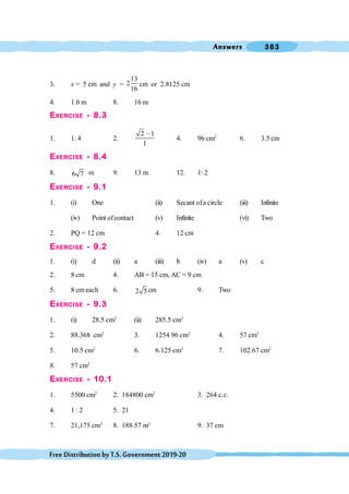 Answers 383
FreeDistributionbyT.S.Government2019-20
3. x = 5 cm and y =
13
2
16
cm or 2.8125 cm
4. 1.6 m 8. 16 m
EXERCISE - 8.3
1. 1: 4 2.
2 1
1
,
4. 96 cm2
6. 3.5 cm
EXERCISE - 8.4
8. 6 7 m 9. 13 m 12. 1: 2
EXERCISE - 9.1
1. (i) One (ii) Secant ofa circle (iii) Infinite
(iv) Point ofcontact (v) Infinite (vi) Two
2. PQ = 12 cm 4. 12 cm
EXERCISE - 9.2
1. (i) d (ii) a (iii) b (iv) a (v) c
2. 8 cm 4. AB = 15 cm, AC = 9 cm
5. 8 cm each 6. 2 5 cm 9. Two
EXERCISE - 9.3
1. (i) 28.5 cm2
(ii) 285.5 cm2
2. 88.368 cm2
3. 1254.96 cm2
4. 57 cm2
5. 10.5 cm2
6. 6.125 cm2
7. 102.67 cm2
8. 57 cm2
EXERCISE - 10.1
1. 5500 cm2
2. 184800 cm2
3. 264 c.c.
4. 1 : 2 5. 21
7. 21,175 cm3
8. 188.57 m2
9. 37 cm
 