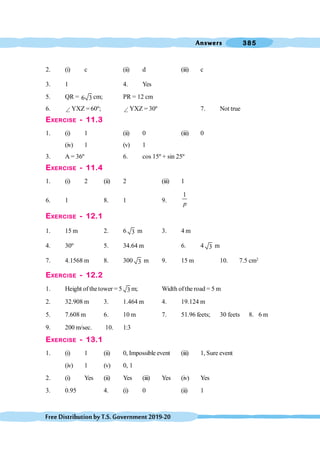 Answers 385
FreeDistributionbyT.S.Government2019-20
2. (i) c (ii) d (iii) c
3. 1 4. Yes
5. QR = 6 3 cm; PR = 12 cm
6. Ð YXZ = 60º; Ð YXZ = 30º 7. Not true
EXERCISE - 11.3
1. (i) 1 (ii) 0 (iii) 0
(iv) 1 (v) 1
3. A = 36º 6. cos 15º + sin 25º
EXERCISE - 11.4
1. (i) 2 (ii) 2 (iii) 1
6. 1 8. 1 9.
1
p
EXERCISE - 12.1
1. 15 m 2. 6 3 m 3. 4 m
4. 30º 5. 34.64 m 6. 4 3 m
7. 4.1568 m 8. 300 3 m 9. 15 m 10. 7.5 cm2
EXERCISE - 12.2
1. Height of thetower = 5 3 m; Width of the road = 5 m
2. 32.908 m 3. 1.464 m 4. 19.124 m
5. 7.608 m 6. 10 m 7. 51.96 feets; 30 feets 8. 6 m
9. 200 m/sec. 10. 1:3
EXERCISE - 13.1
1. (i) 1 (ii) 0, Impossible event (iii) 1, Sure event
(iv) 1 (v) 0, 1
2. (i) Yes (ii) Yes (iii) Yes (iv) Yes
3. 0.95 4. (i) 0 (ii) 1
 