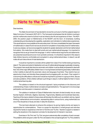 389
FreeDistributionbyT.S.Government2019-20
Dear teachers,
The State Government of has decided to revise the curriculum of all the subjects based on
State Curriculum Framework (SCF-2011). The framework emphasises that all children must learn
and the mathematics learnt at school must be linked to the life and experience of them. The NCF-
2005, the position paper on Mahtematics of the NCERT and the Govt. of emphasise, building
understanding and developing the capability, exploration and inclination to mathematize experiences.
This would become more possible at the secondary level. We have consolidated the basic framework
of mathematics in class-IX and now we are at level of completion of secondary level of mathematics.
In previousclasses, we have encouraged the studentsfor greater abstraction and formal mathematical
formulation. We made them to deal with proofs and use mathematical language. It is important to
recognise that as we go forward the language- in which mathematical arguments and statements-
are presented would become even more symbolic and terse. It is therefore important in this class to
help children become comfortable and competent in using mathematical ideas. In class-X, we will
make all such idea at level of total abstraction.
It would be important to consider all the syllabi from class-VI to X while looking at teaching
class X. Thenature and extent of abstraction and use of mathematical language is gradually increasing.
The program here would also become axiomatic and children must be slowly empowered to deal with
that. One of the major difficultieschildren have in moving forward and learning secondary mathematics
is their inability to deal with the axiomatic nature and language of symbols. They need to have an
apportunity to learn and develop these perspectives by engaging with, as a team. Peer support in
overcoming the difficulties is critical and it would be important to put them in a group to think, discuss
and solve problems. When children will learn such things in class-X, it will be helpful for them in future
mathematical learning also.
The syllabus is based on the structural approach, laying emphasis on the discovery and
understanding of basic mathematical concepts and generalisations. The approach is to encourage
participation and discussion in classroom activities.
The syllabus in textbook of Class-X Mathematics has been divided broadly into six areas
Number System, Arithmetic, Algebra, Geometry, Trigonometry, Statistics and Coordinate Geometry.
Teaching of the topics related to these areas will develop the skills such as problem solving, logical
thinking, mathematical communication, representing data in various forms, using mathematics as
one of the disciplines of study and also in daily life situations.
This text book attempts to enhance this endeavor by giving higher priority and space to
opportunities for contemplations. There is a scope for discussion in small groups and activities
required for hands on experience in the form of ‘Do this’and ‘Try this’. Teacher’s support is needed in
setting the situations in the classroom and also for development of interest in new book.
Exercises in ‘Do This’ and ‘Try This’ are given extensively after completion of each concept.
The problems which are given under ‘Do This’ are based on the concept taught and ‘Try This’ problems
Note to the Teachers
 