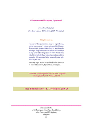 © Government of Telangana, Hyderabad.
First Published 2014
New Impressions 2015, 2016, 2017, 2018, 2019
Allrightsreserved.
No part of this publication may be reproduced,
stored in a retrieval system, or transmitted, in any
formorbyanymeanswithoutthepriorpermissionin
writingofthepublisher,norbeotherwisecirculated
in any form of binding or cover other than that in
whichitispublishedandwithoutasimilarcondition
includingthisconditionbeingimposedonthesub-
sequent purchaser.
The copy right holder of this book is the Director
of School Education, Hyderabad,Telangana.
This Book has been printed on 70 G.S.M. Maplitho
Title Page 200 G.S.M. WhiteArt Card
Printed in India
at the Telangana Govt. Text Book Press,
Mint Compound, Hyderabad,
Telangana.
Free distribution by T.S. Government 2019-20
(ii)
 