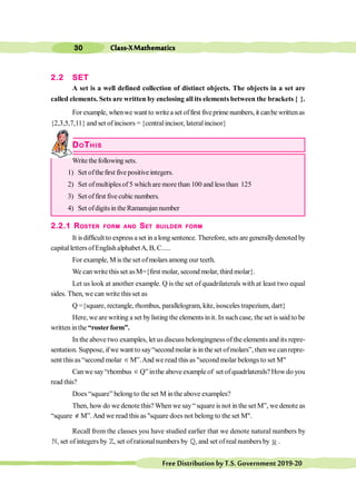 Class-XMathematics
30
FreeDistributionbyT.S.Government2019-20
2.2 SET
A set is a well defined collection of distinct objects. The objects in a set are
called elements. Sets are written by enclosing all its elements between the brackets { }.
For example, whenwe want to writea set offirst fiveprime numbers, it canbe writtenas
{2,3,5,7,11} and set ofincisors ={centralincisor, lateralincisor}
DOTHIS
Writethefollowing sets.
1) Set ofthefirst five positive integers.
2) Set ofmultiplesof 5 which are more than 100 and lessthan 125
3) Set offirst five cubic numbers.
4) Set ofdigitsinthe Ramanujannumber
2.2.1 ROSTER FORM AND SET BUILDER FORM
It isdifficult to express a set in a long sentence. Therefore, sets are generallydenoted by
capitalletters ofEnglishalphabetA, B, C.....
For example, M is the set of molars among our teeth.
We can write this set asM={first molar, second molar, third molar}.
Let us look at another example. Q is the set of quadrilaterals with at least two equal
sides. Then, we can write this set as
Q ={square, rectangle, rhombus, parallelogram, kite, isosceles trapezium, dart}
Here, we are writing a set bylisting the elements in it. In suchcase, the set is said to be
written inthe “rosterform”.
In the above two examples, let us discuss belongingness ofthe elements and its repre-
sentation. Suppose, ifwe want to say“second molar is in the set ofmolars”, thenwe canrepre-
sent this as“second molar Î M”.And we read this as "second molar belongs to set M"
Canwe say“rhombus Î Q”inthe above example of set of quadrlaterals? Howdo you
read this?
Does “square” belong to the set M inthe above examples?
Then, how do we denote this?When we say“square is not inthe set M”, we denote as
“square Ï M”.And we read this as "square does not belong to the set M".
Recall from the classes you have studied earlier that we denote natural numbers by
,
¥ set ofintegers by ,
¢ set ofrationalnumbers by ,
¤ and set ofreal numbers by ¡ .
 
