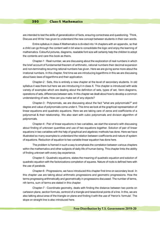 390
FreeDistributionbyT.S.Government2019-20
are intended to test the skills of generalization of facts, ensuring correctness and questioning. ‘Think,
Discuss and Write’ has given to understand the new concept between students in their own words.
Entire syllabus in class-X Mathematics is divided into 14 chapters with an appendix, so that
a child can go through the content well in bit wise to consolidate the logic and enjoy the learning of
mathematics. Colourful pictures, diagrams, readable font size will certainly help the children to adopt
the contents and care this book as theirs.
Chapter-1 : Real number, we are discussing about the exploration of real numbers in which
the brief account of fundamental theorem of arithmetic, rational numbers their decimal expansion
and non-terminating recurring rational numbers has given. Here we are giving some more about the
irrational numbers. In this chapter, first time we are introducing logarithms in this we are discussing
about basic laws of logarithms and their application.
Chapter-2 : Sets, this is entirely a new chapter at the level of secondary students. In old
syllabus it was there but here we are introducing it in class X. This chapter is introduced with wide
variety of examples which are dealing about the definition of sets, types of set, Venn diagrams,
operations of sets, differencesbetween sets. In thischapter we dealt about howto develop a common
understanding of sets. How can you make set of any objects?
Chapter-3 : Polynomials, we are discussing about the fact "what are polynomials?" and
degree and value of polynomials come under it. This time we look at the graphical representation of
linear equations and quadratic equations. Here we are taking care of zeros and coefficients of a
polynomial & their relationship. We also start with cubic polynomials and division algorithm of
polynomials.
Chapter-4 : Pair of linear equations in two variables, we start the scenario with discussing
about finding of unknown quantities and use of two equations together. Solution of pair of linear
equations in two variables with the help of graphical and algebraic methods has done. Here we have
illustrated so many examples to understand the relation between coefficients and nature of system
of equations. Reduction of equation to two variable linear equation has done here.
The problem is framed in such a way to emphasis the correlation between various chapters
within the mathematics and other subjects of daily life of human being. This chapter links the ability
of finding unknown with every day experience.
Chapter-5 : Quadratic equations, states the meaning of quadratic equation and solution of
quadratic equation with the factorizations completion of squares. Nature of roots is defined here with
the use of parabola.
Chapter-6 : Progressions, we have introduced this chapter first time on secondary level. In
this chapter use are taking about arithmetic progressions and geometric progressions. How the
terms progressing arithmetically and geometrically in progressions discussed. The number of terms,
nth terms, sum of terms are stated in this chapter.
Chapter-7 : Coordinate geometry, deals with finding the distance between two points on
cartesion plane, section formula, centroid of a triangle and tsisectional points of a line. In this, we are
also talking about area of the triangle on plane and finding it with the use of 'Heron's formula'. The
slope on straight line is also introduced here.
Class-X Mathematics
 