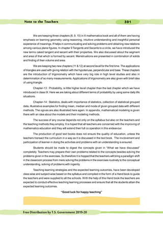 391
FreeDistributionbyT.S.Government2019-20
We are keeping three chapters (8, 9, 10) in X mathematics book and all of them are having
emphasis on learning geometry using reasoning, intuitive understanding and insightful personal
experience of meanings. If helps in communicating and solving problemsand obtaining newrelations
among various plane figures. In chapter 9 Tangents and Secants to a circle, we have introduced the
new terms caked tangent and secant with their properties. We also discussed about the segment
and area of that which is formed by secant. Menstruations are presented in combination of solids
and finding of their volume and area.
We are keeping two newchapters(11 & 12) at second level for the first time. The applications
of trianglesare used with giving relation with the hypotenuse, perpendicular and base. These chapters
are the introduction of trigonometry which have very big role in high level studies and also in
determination of so many measurements. Applications of trigonometry are also given with brief idea
of using triangle.
Chapter-13 : Probability, is little higher level chapter than the last chapter which we have
introduced in class IX. Here we are taking about different terms of probability by using some daily life
situations.
Chapter-14 : Statistics, deals with importance of statistics, collection of statistical grouped
data, illustrative examples for finding mean, median and mode of given grouped data with different
methods. The ogives are also illustrated here again. In appendix, mathematical modeling is given
there with an idea about the models and their modeling methods.
The success of any course depends not only on the syllabus but also on the teachers and
the teaching methods they employ. It is hoped that all teachers are concerned with the improving of
mathematics education and they will extend their full co operation in this endeavour.
The production of good text books does not ensure the quality of education, unless the
teachers transact the curriculum in a way as it is discussed in the text book. The involvement and
participation of learner in doing the activities and problems with an understanding is ensured.
Students should be made to digest the concepts given in “What we have discussed”
completely. Teachers may prepare their own problems related to the concepts besides solving the
problems given in the exercises. So therefore it is hopped that the teachers will bring a paradigm shift
in the classroom process from mere solving the problems in the exercises routinely to the conceptual
understanding, solving of problems with ingenity.
Teaching learning strategies and the expected learning outcomes, have been developed
class wise and subject-wise based on the syllabus and compiled in the form of a Hand book to guide
the teachers and were supplied to all the schools. With the help of this Hand book the teachers are
expected to conduct effective teaching learning processes and ensure that all the students attain the
expected learning outcomes.
“Good luck for happy teaching”
Note to the Teachers
 
