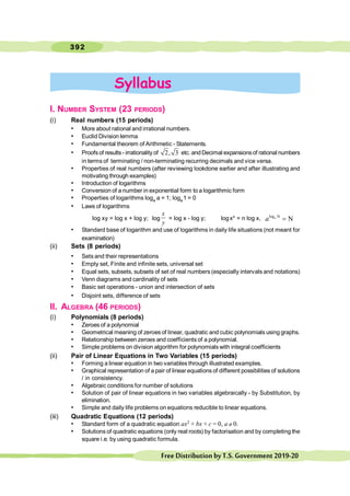 392
FreeDistributionbyT.S.Government2019-20
I. NUMBER SYSTEM (23 PERIODS)
(i) Real numbers (15 periods)
• More about rational and irrational numbers.
• Euclid Division lemma
• Fundamental theorem of Arithmetic - Statements.
• Proofsof results- irrationality of 2, 3 etc. and Decimal expansionsof rational numbers
in terms of terminating / non-terminating recurring decimals and vice versa.
• Properties of real numbers (after reviewing lookdone earlier and after illustrating and
motivating through examples)
• Introduction of logarithms
• Conversion of a number in exponential form to a logarithmic form
• Properties of logarithms loga a = 1; loga1 = 0
• Laws of logarithms
log xy = log x + log y; log
x
y
= log x - log y; logxn = n log x, log N
N
a
a =
• Standard base of logarithm and use of logarithms in daily life situations (not meant for
examination)
(ii) Sets (8 periods)
• Sets and their representations
• Empty set, Finite and infinite sets, universal set
• Equal sets, subsets, subsets of set of real numbers (especially intervals and notations)
• Venn diagrams and cardinality of sets
• Basic set operations - union and intersection of sets
• Disjoint sets, difference of sets
II. ALGEBRA (46 PERIODS)
(i) Polynomials (8 periods)
• Zeroes of a polynomial
• Geometrical meaning of zeroes of linear, quadratic and cubic polynomials using graphs.
• Relationship between zeroes and coefficients of a polynomial.
• Simple problems on division algorithm for polynomials with integral coefficients
(ii) Pair of Linear Equations in Two Variables (15 periods)
• Forming a linear equation in two variables through illustrated examples.
• Graphical representation of a pair of linear equations of different possibilities of solutions
/ in consistency.
• Algebraic conditions for number of solutions
• Solution of pair of linear equations in two variables algebraically - by Substitution, by
elimination.
• Simple and daily life problems on equations reducible to linear equations.
(iii) Quadratic Equations (12 periods)
• Standard form of a quadratic equation ax2 + bx + c = 0, a ¹ 0.
• Solutions of quadratic equations (only real roots) by factorisation and by completing the
square i.e. by using quadratic formula.
Syllabus
 