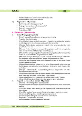 393
FreeDistributionbyT.S.Government2019-20
• Relationship between discribmenant and nature of roots.
• Problems related to day-to-day activities.
(iv) Progressions (11 periods)
• Definition of Arithmetic progression (A.P)
• Finding nth term and sum of first nterms of A.P.
• Geometric progression (G.P.)
• Find nth term of G.P.
III. GEOMETRY (33 PERIODS)
(i) Similar Triangles (18 periods)
• Similarly figures difference between congruency and similarity.
• Properties of similar triangles.
• (Prove) If a line is drawn parallel to one side of a triangle to intersect the other two sides
in distinct points, the other twosides are divided in the same ratio.
• (Motivate) If a line divides two sides of a triangle in the same ratio, then the line is
parallel to the third side.
• (Motivate) If in two triangles, the corresponding angles are equal, their corresponding
sides are proportional and the triangles are similar (AAA).
• (Motivate) If the corresponding sidesof two trianglesare proportional, their corresponding
angles are equal and the two triangles are similar (SSS).
• (Motivate) If one angle of a triangle isequal to one angle of another triangle and the sides
including these angles are proportional, the two triangles are similar (SAS).
• (Prove) The ratio of the areas of two similar triangles is equal to the ratio of the squares
on their corresponding sides.
• (Motivate) If a perpendicular isdrawn from the vertex of the right angle to the hypotenuse,
the triangles on each side of the perpendicular are similar to the whole triangle and to
each other.
• (Prove) In a right triangle, the square on the hypothenuse is equal to the sum of the
squares on the other two sides.
• (Prove) In a triangle, if the square on one side is equal to sum of the squares on the other
sides, the angles opposite to the first side is a right triangle.
• (Construction) Division of a line segment using Basic proportionality Theorem.
• (Construction)Atriangle similar to a given triangle as per given scale factor.
(ii) Tangents and secants to a circle (15 periods)
• Difference between tangent and secant to a circle
• Tangents to a circle motivated by chords drawn from points coming closer and closer to
the point
• (Prove) The tangent at any point on a circle is perpendicular to the radius through the
point contact.
• (Prove) The lengths of tangents drawn from an external point to a circle are equal.
• (Construction) A tangent to a circle through a point given on it.
• (Construction) Pair of tangents to a circle from an external point.
• Segment of a circle made by the secant.
• Finding the area of minor/major segment of a circle.
Syllabus
 