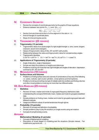 394
FreeDistributionbyT.S.Government2019-20
IV. COORDINATE GEOMETRY
• Review the concepts of coordinate geometry by the graphs of linear equations.
• Distance between two points P(x1, y1) and Q(x2, y2)
2 2
2 1 2 1
PQ ( ) ( )
x x y y
= - - -
• Section formula (internal division of a line segment in the ratio m : n).
• Area of triangle on coordinate plane.
• Slope of a line joining two points
V. TRIGONOMETRY (23 PERIODS)
(i) Trigonometry (15 periods)
• Trigonometric ratiosof an actute angle of a right angled triangle i.e. sine, cosine, tangent,
cosecant, secant and cotangent.
• Values of trigonometric ratios of 30o, 45o and 60o (with proofs).
• Relationship between the ratios and trigonometric ratios for complementary angles.
• Trigonometric Identities.
(i) sin2 A + cos2 A = 1, (ii) 1 + tan2 A = sec2 A, (iii) cot2 A + 1 = cosec2 A
(ii) Applications of Trigonometry (8 periods)
• Angle of elevation, angle of depression.
• Simple and daily life problems on heights and distomces
• Problemsinvolving not more than two right triangles and angles of elevation / depression
confined to 30o, 45o and 60o.
VI. MENSURATION (10 PERIODS)
(i) Surface Areas and Volumes
• Problems on finding surface area and volumes of combinations of any two of the following
i.e. cubes, cubiods, right cicular cylinders, cones spheres and hemispheres.
• Problemsinvolving converting one type of mettalic solid into anothers and finding volumes
and other mixed problems involving not more than two different solids.
VII. DATA HANDLING (25 PERIODS)
(i) Statistics
• Revision of mean, median and mode of ungrouped (frequency distribution) data.
• Understanding the concept of Arithmetic mean, median and mode for grouped (classified)
data.
• Simple problems on finding mean, median and mode for grouped/ungrouped data with
different methods.
• Usage and different values of central tendencies through ogives.
(ii) Probability (10 periods)
• Revision of concept and definition of probability.
• Simple problems (day to day life situation) on single events using set notation.
• Concept of complimentary events.
APPENDIX
Mathematical Modeling (8 periods)
• Concept of Mathematical modelling
• Discussion of broad stages of modelling-real life situations (Simple interest, Fair
installments payments etc. ....)
Class-X Mathematics
 