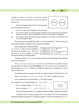 35
Sets
FreeDistributionbyT.S.Government2019-20
Consider the teeth set as universal set and canines, incisors
are two sets then we can represent this as shown in the adjacent
diagram also.
Observe the diagram. What does the remaining empty
part of the diagram represents?
Let us see some more examples of universal sets:
(i) If we want to study the various groups of people of our state (may be according to
income or work or caste), universal set is the set of all people in Telangana.
(ii) If we want to study the various groups of people in our country, universal set is the
set of all people in India.
The universal set is generallydenoted by 'm' and sometimes by U. The Universal set is
usuallyrepresented byrectangles to showinthe formofa figure.
Let usconsidertheset ofnaturalnumbers,
¥ ={1,2,3,4...}.Then set ofeven numbers is
formed by the elements of ¥ . Then ¥ is
unversal set of even numbers. Is ¥ also
universalset for the set ofodd numbers?
Consider aset fromA={1,2,3}.Howmanysetscanyou formbytakingasmanyelements
as you wish from set A?
Now, {1},{2},{3},{1,2},{2,3},{1,3} and {1,2,3} are the sets you can form. Can you
form anyother sets?These sets are called subsetsof A. Ifwewant to say{1,2} issubset of A,
then we denote it as {1,2}Ì A. When we consider the subsets ofA, we should say {1,2,3} is
also as a subset ofA.
If allelements ofsetAarepresent in B, then Ais said to besubset of B denoted byAÍ B.
Then we can write as A Í B Û "a Î A Þ a Î B", whereA and B are two sets.
Let us consider the set ofreal numbers ¡ ; It has manysubsets.
For example, the set of naturalnumbers ¥ = {1, 2, 3, 4, 5, ……},
the set of whole numbers W = {0, 1, 2, 3, ......},
the set of integers ¢ = {…., -3, -2, -1, 0, 1, 2, 3, …..}
The set ofirrationalnumbers ¤'is composedofallreal numbers whichare not rational.
Consider a null set f and a non emptysetA. Is f a subset ofA? Ifnot f should have
anelement whichisnot element ofA. for beinganemptyset f hasno suchelement, thus f ÌA.
1. When we say " if x<3, then x<4",
we denote as "x<3 Þ x<4".
2. When we say "x-2 =5 if and only if x=7",
we write this as "x-2 = 5 Û x=7"
¥
¡
canines incisors
m
 