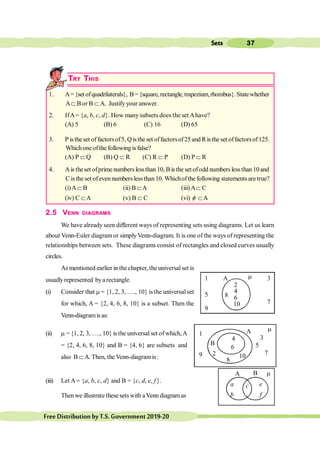 37
Sets
FreeDistributionbyT.S.Government2019-20
TRY THIS
1. A={set ofquadrilaterals}, B={square,rectangle,trapezium,rhombus}. Statewhether
AÌ Bor B Ì A. Justifyyour answer.
2. IfA= {a, b, c, d}. How manysubsets does the set Ahave?
(A) 5 (B) 6 (C) 16 (D) 65
3. P isthe set offactorsof5, Qisthe set offactorsof25 and Ris the set offactorsof125.
Whichone ofthe following isfalse?
(A) P Ì Q (B) Q Ì R (C) R Ì P (D) P Ì R
4. Ais theset ofprime numberslessthan 10, B is the set ofodd numberslessthan10and
C is the set of even numbers lessthan 10. Whichof the following statementsare true?
(i)AÌ B (ii) B ÌA (iii)AÌ C
(iv) C ÌA (v) B Ì C (vi) f ÌA
A
2.5 VENN DIAGRAMS
We have already seen different ways of representing sets using diagrams. Let us learn
about Venn-Euler diagramor simplyVenn-diagram. It is one of the ways of representing the
relationships between sets. These diagrams consist of rectangles and closed curves usually
circles.
As mentioned earlier in the chapter, the universalset is
usuallyrepresented bya rectangle.
(i) Consider that m = {1, 2, 3, …., 10} is the universalset
for which, A = {2, 4, 6, 8, 10} is a subset. Then the
Venn-diagramis as:
(ii) m = {1, 2, 3, …., 10} is the universal set of which,A
= {2, 4, 6, 8, 10} and B = {4, 6} are subsets and
also B ÌA. Then, the Venn-diagramis :
(iii) Let A= {a, b, c, d} and B = {c, d, e, f}.
Then we illustrate these sets with aVenn diagramas
1 A 3
2
4
6
10
5
9
7
8
m
1
9
3
5
7
A
B
2
8
10
4
6
m
a
b
e
f
B
A
c
m
 