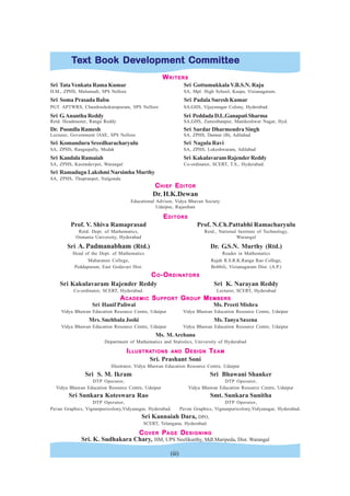 (iii)
T
T
T
T
Te
e
e
e
ext Book De
xt Book De
xt Book De
xt Book De
xt Book Dev
v
v
v
velopment Committee
elopment Committee
elopment Committee
elopment Committee
elopment Committee
W
W
W
W
WRITERS
RITERS
RITERS
RITERS
RITERS
Sri TataVenkata Rama Kumar Sri Gottumukkala V.B.S.N. Raju
H.M., ZPHS, Mulumudi, SPS Nellore SA, Mpl. High School, Kaspa, Vizianagaram.
Sri Soma Prasada Babu Sri Padala Suresh Kumar
PGT. APTWRS, Chandrashekarapuram, SPS Nellore SA,GHS, Vijayanagar Colony, Hyderabad.
Sri G.Anantha Reddy Sri PeddadaD.L.GanapatiSharma
Retd. Headmaster, Ranga Reddy SA,GHS, Zamisthanpur, Manikeshwar Nagar, Hyd.
Dr. Poondla Ramesh Sri Sardar Dharmendra Singh
Lecturer, Government lASE, SPS Nellore SA, ZPHS, Dannur (B), Adilabad
Sri Komanduru Sreedharacharyulu Sri Nagula Ravi
SA, ZPHS, Rangaipally, Medak SA, ZPHS, Lokeshwaram, Adilabad
Sri KandalaRamaiah Sri KakulavaramRajenderReddy
SA, ZPHS, Kasimdevpet, Warangal Co-ordinator, SCERT, T.S., Hyderabad.
Sri Ramadugu Lakshmi Narsimha Murthy
SA, ZPHS, Thupranpet, Nalgonda
C
C
C
C
CHIEF
HIEF
HIEF
HIEF
HIEF E
E
E
E
EDITOR
DITOR
DITOR
DITOR
DITOR
Dr. H.K.Dewan
Educational Advisor, Vidya Bhavan Society
Udaipur, Rajasthan
E
E
E
E
EDITORS
DITORS
DITORS
DITORS
DITORS
Prof. V. Shiva Ramaprasad Prof. N.Ch.Pattabhi Ramacharyulu
Retd. Dept. of Mathematics, Retd., National Institute of Technology,
Osmania University, Hyderabad Warangal
Sri A. Padmanabham (Rtd.) Dr. G.S.N. Murthy (Rtd.)
Head of the Dept. of Mathematics Reader in Mathematics
Maharanee College, Rajah R.S.R.K.Ranga Rao College,
Peddapuram, East Godavari Dist. Bobbili, Vizianagaram Dist. (A.P.)
C
C
C
C
CO
O
O
O
O-O
-O
-O
-O
-ORDIN
RDIN
RDIN
RDIN
RDINA
A
A
A
AT
T
T
T
TORS
ORS
ORS
ORS
ORS
Sri Kakulavaram Rajender Reddy Sri K. Narayan Reddy
Co-ordinator, SCERT, Hyderabad. Lecturer, SCERT, Hyderabad
A
A
A
A
ACADEMIC
CADEMIC
CADEMIC
CADEMIC
CADEMIC S
S
S
S
SUPPORT
UPPORT
UPPORT
UPPORT
UPPORT G
G
G
G
GROUP
ROUP
ROUP
ROUP
ROUP M
M
M
M
MEMBERS
EMBERS
EMBERS
EMBERS
EMBERS
Sri Hanif Paliwal Ms. Preeti Mishra
Vidya Bhawan Education Resource Centre, Udaipur Vidya Bhawan Education Resource Centre, Udaipur
Mrs. Snehbala Joshi Ms.Tanya Saxena
Vidya Bhawan Education Resource Centre, Udaipur Vidya Bhawan Education Resource Centre, Udaipur
Ms. M.Archana
Department of Mathematics and Statistics, University of Hyderabad
I
I
I
I
ILL
LL
LL
LL
LLUSTRA
USTRA
USTRA
USTRA
USTRATIONS
TIONS
TIONS
TIONS
TIONS AND
AND
AND
AND
AND D
D
D
D
DESIGN
ESIGN
ESIGN
ESIGN
ESIGN T
T
T
T
TEAM
EAM
EAM
EAM
EAM
Sri. Prashant Soni
Illustrator, Vidya Bhawan Education Resource Centre, Udaipur
Sri S. M. Ikram Sri Bhawani Shanker
DTP Operator, DTP Operator,
Vidya Bhawan Education Resource Centre, Udaipur Vidya Bhawan Education Resource Centre, Udaipur
Sri Sunkara Koteswara Rao Smt. Sunkara Sunitha
DTP Operator, DTP Operator,
Pavan Graphics, Vignanpuricolony,Vidyanagar, Hyderabad. Pavan Graphics, Vignanpuricolony,Vidyanagar, Hyderabad.
Sri Kannaiah Dara, DPO,
SCERT, Telangana, Hyderabad.
C
C
C
C
COVER
OVER
OVER
OVER
OVER P
P
P
P
PAGE
AGE
AGE
AGE
AGE D
D
D
D
DESIGNING
ESIGNING
ESIGNING
ESIGNING
ESIGNING
Sri. K. Sudhakara Chary, HM, UPS Neelikurthy, Mdl.Maripeda, Dist. Warangal
 