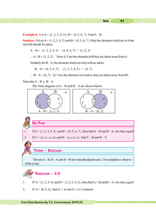 41
Sets
FreeDistributionbyT.S.Government2019-20
A B
1
2
6
7
4
5
3
A B
1
2
4
5
3
A – B = {1, 2, 3}
6
7
B – A = {6, 7}
m m
Example-6. Let A= {1, 2, 3, 4, 5}; B = {4, 5, 6, 7}. Find A– B.
Solution : GivenA= {1, 2, 3, 4, 5} and B = {4, 5, 6, 7}. Onlythe elements which are inAbut
not in B should be taken.
A – B = {1, 2, 3, 4, 5} – {4, 5, 6, 7} = {1, 2, 3}
A– B = {1, 2, 3}. Since 4, 5 are the elements in B theyare taken awayfromA.
Similarlyfor B–A, the elements which are onlyinB are taken.
B – A = {4, 5, 6, 7} – {1, 2, 3, 4, 5} = {6, 7}
 B –A= {6, 7} (4, 5 are the elements inAand so they are taken away from B).
Note that A – B ¹ B – A
A
The Venn diagram of A – B and B – A are shown below.
DO THIS
1. IfA= {1, 2, 3, 4 ,5} and B = {4, 5, 6, 7}, then findA– B and B –A. Are they equal?
2. If V = {a, e, i, o, u} and B = {a, i, k, u}, find V – B and B – V.
THINK - DISCUSS
The setsA– B, B –A andAÇ B are mutuallydisjoint sets. Use examples to observe
ifthisis true.
EXERCISE - 2.2
1. If A= {1, 2, 3, 4} and B = {1, 2, 3, 5, 6}, then findAÇ Band B ÇA.Are they equal?
2. If A= {0, 2, 4}, find AÇ f and AÇ A. Comment.
 
