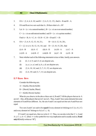 Class-XMathematics
42
FreeDistributionbyT.S.Government2019-20
3. IfA= {2, 4, 6, 8, 10} and B = {3, 6, 9, 12, 15}, find A– B and B – A.
4. IfAand B are two sets such thatAÌ B then what isAÈ B?
5. Let A= {x : x is a naturalnumber}, B = {x: x is an even naturalnumber}
C = {x : x is an odd naturalnumber} and D = {x: x is a prime number}
Find A Ç B, AÇ C, AÇ D, B Ç C, B Ç D and C Ç D.
6. IfA = {3, 6, 9, 12, 15, 18, 21}, B = {4, 8, 12, 16, 20},
C = {2, 4, 6, 8, 10, 12, 14, 16} and D = {5, 10, 15, 20}, find
(i) A– B (ii)A– C (iii)A– D (iv) B – A (v) C – A
(vi) D –A (vii) B – C (viii) B– D (ix) C – B (x) D – B
7. State whether eachof the following statementsis true or false. Justifyyour answers.
(i) {2, 3, 4, 5} and {3, 6} are disjoint sets.
(ii) {a, e, i, o, u} and {a, b, c, d} are disjoint sets.
(iii) {2, 6, 10, 14} and {3, 7, 11, 15} are disjoint sets.
(iv) {2, 6, 10} and {3, 7, 11} are disjoint sets.
2.7 EQUAL SETS
Consider thefollowing sets.
A ={Sachin, Dravid, Kohli}
B ={Dravid, Sachin, Dhoni}
C = {Kohli, Dravid, Sachin}
What do you observe in the above three setsA, B and C?Allthe players that are in A
are inC. Also, allthe players that arein Care inA. Thus,Aand Chavesameelements but some
elements ofAand B are different. So, the setsAand C are equalsets but setsAand B are not
equal.
Two setsAand C are said to be equal if every element inAbelongs to C (i.e.AÍ C)
and every element in C belongs to A(i.e.C Í A).
If Aand C are equal sets, then we writeA= C. Thus, we can also write that C Í Aand
A Í C ÛA =C. [Here Û is the symbolfor two wayimplication andisusuallyread as, ifand
only if(brieflywrittenas “iff”]
 