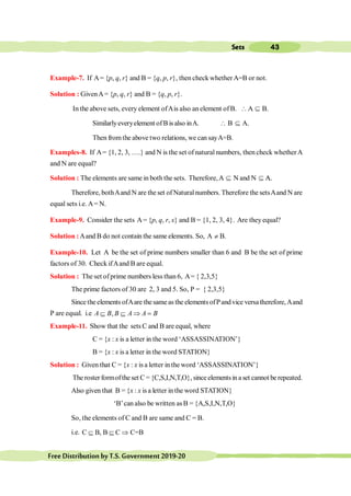 43
Sets
FreeDistributionbyT.S.Government2019-20
Example-7. If A= {p, q, r} and B = {q, p, r}, then check whetherA=B or not.
Solution : GivenA= {p, q, r} and B = {q, p, r}.
In the above sets, every element ofAis also an element ofB. A Í B.
Similarlyeveryelement ofB is also inA.  B Í A.
Then fromthe above two relations, we can sayA=B.
Examples-8. If A= {1, 2, 3, ….} and N is the set of natural numbers, then check whetherA
and N are equal?
Solution : The elements are same in both the sets. Therefore,A Í N and N Í A.
A.
Therefore, bothAand N are the set of Naturalnumbers. Therefore the setsAand N are
equal sets i.e. A= N.
Example-9. Consider the sets A= {p, q, r, s} and B = {1, 2, 3, 4}. Are they equal?
Solution :Aand B do not contain the same elements. So, A ¹ B.
Example-10. Let A be the set of prime numbers smaller than 6 and B be the set of prime
factors of 30. Check ifAand B are equal.
Solution : The set ofprime numbers less than 6, A= { 2,3,5}
The prime factors of 30 are 2, 3 and 5. So, P = { 2,3,5}
SincetheelementsofAare thesameas the elementsofPandvice versatherefore,Aand
P are equal. i.e ,
A B B A A B
Í Í Þ =
Example-11. Show that the sets C and B are equal, where
C = {x : x is a letter in the word ‘ASSASSINATION’}
B = {x : x is a letter in the word STATION}
Solution : Given that C = {x : x is a letter in the word ‘ASSASSINATION’}
The roster formofthe set C = {C,S,I,N,T,O}, since elementsin a set cannot be repeated.
Also given that B = {x : x is a letter in the word STATION}
‘B’can also be written asB = {A,S,I,N,T,O}
So, the elements of C and B are same and C = B.
i.e. C B, B C C=B
Í Í Þ
 