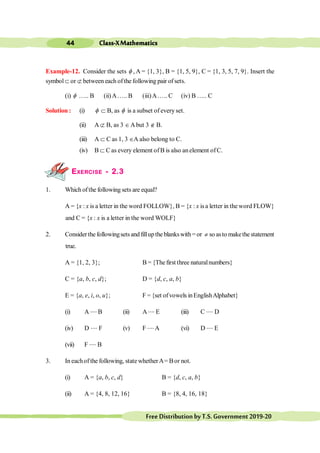 Class-XMathematics
44
FreeDistributionbyT.S.Government2019-20
Example-12. Consider the sets f , A = {1, 3}, B = {1, 5, 9}, C = {1, 3, 5, 7, 9}. Insert the
symbolÌ or Ë between each ofthe following pair ofsets.
(i) f ….. B (ii) A….. B (iii)A….. C (iv) B ….. C
Solution : (i) f Ì B, as f is a subset of everyset.
(ii) A Ë B, as 3 ÎAbut 3 Ï B.
(iii) A Ì C as 1, 3 ÎA also belong to C.
(iv) B Ì C as every element ofB is also anelement ofC.
EXERCISE - 2.3
1. Which ofthe following sets are equal?
A = {x : x is a letter in the word FOLLOW}, B = {x : x isa letter in theword FLOW}
and C = {x : x is a letter in the word WOLF}
2. Considerthe followingsetsand fillupthe blankswith= or ¹ so asto makethestatement
true.
A = {1, 2, 3}; B = {Thefirst three naturalnumbers}
C = {a, b, c, d}; D = {d, c, a, b}
E = {a, e, i, o, u}; F = {set ofvowels inEnglishAlphabet}
(i) A .... B (ii) A .... E (iii) C .... D
(iv) D .... F (v) F ....A (vi) D .... E
(vii) F .... B
3. In eachof the following, state whetherA= Bor not.
(i) A = {a, b, c, d} B = {d, c, a, b}
(ii) A = {4, 8, 12, 16} B = {8, 4, 16, 18}
 
