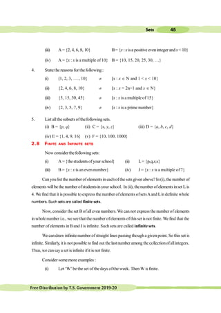 45
Sets
FreeDistributionbyT.S.Government2019-20
(iii) A = {2, 4, 6, 8, 10} B= {x : x is a positive eveninteger andx < 10}
(iv) A = {x : x is a multiple of 10} B = {10, 15, 20, 25, 30, …}
4. State the reasonsfor the following :
(i) {1, 2, 3, …., 10} ¹ {x : x Î N and 1 < x < 10}
(ii) {2, 4, 6, 8, 10} ¹ {x : x = 2n+1 and x Î N}
(iii) {5, 15, 30, 45} ¹ {x : x is a multiple of 15}
(iv) {2, 3, 5, 7, 9} ¹ {x : x is a prime number}
5. List allthesubsetsofthefollowingsets.
(i) B = {p, q} (ii) C = {x, y, z} (iii) D = {a, b, c, d}
(iv) E = {1, 4, 9, 16} (v) F = {10, 100, 1000}
2.8 FINITE AND INFINITE SETS
Now considerthe following sets:
(i) A = {the students ofyour school} (ii) L= {p,q,r,s}
(iii) B = {x : x is an even number} (iv) J = {x : x is a multiple of 7}
Canyou list the number of elements in each ofthe sets givenabove? In(i), the number of
elementswillbe the number ofstudentsin your school. In(ii), thenumber ofelementsinset Lis
4. We find that it is possible to express the number ofelementsofsetsAand Lin definite whole
numbers. Such setsare called finite sets.
Now, consider the set B ofalleven numbers. We can not express the number of elements
in wholenumber i.e., we seethat the number ofelementsofthis set isnot finite.We find that the
number ofelements inB and J is infinite. Suchsets are called infinite sets.
We candraw infinite number ofstraight lines passing thougha given point. So this set is
infinite. Similarly, itisnot possible tofind out the last number among the collectionofallintegers.
Thus, we cansaya set is infinite ifit is not finite.
Consider somemore examples :
(i) Let ‘W’ be the set ofthe days ofthe week. ThenW is finite.
 