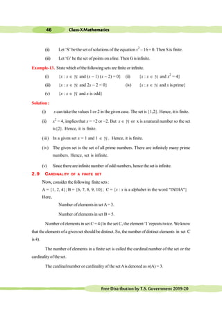 Class-XMathematics
46
FreeDistributionbyT.S.Government2019-20
(ii) Let ‘S’ be the set ofsolutions ofthe equation x2
– 16 = 0. Then S is finite.
(iii) Let ‘G’ be the set ofpoints ona line. Then G is infinite.
Example-13. State whichof the following sets are finite or infinite.
(i) {x : x Î ¥ and (x - 1) (x - 2) = 0} (ii) {x : x Î ¥ and x2
= 4}
(iii) {x : x Î ¥ and 2x - 2 = 0} (iv) {x : x Î ¥ and x is prime}
(v) {x : x Î ¥ and x is odd}
Solution :
(i) x can take the values 1 or 2 in the given case. The set is {1,2}. Hence, it is finite.
(ii) x2
= 4, implies that x = +2 or -2. But x Î ¥ or x is a natural number so the set
is{2}. Hence, it is finite.
(iii) In a given set x = 1 and 1 Î ¥ . Hence, it is finite.
(iv) The given set is the set of all prime numbers. There are infinitely many prime
numbers. Hence, set is infinite.
(v) Since thereare infinitenumber ofodd numbers, hence theset is infinite.
2.9 CARDINALITY OF A FINITE SET
Now, consider the following finite sets :
A = {1, 2, 4}; B = {6, 7, 8, 9, 10}; C = {x : x is a alphabet in the word "INDIA"}
Here,
Number ofelements in setA= 3.
Number ofelements in set B = 5.
Number ofelements in set C =4 (In the set C, the element ‘I’repeats twice. We know
that the elements of agiven set should be distinct. So, the number ofdistinct elements in set C
is 4).
The number of elements in a finite set is called the cardinal number of the set or the
cardinalityoftheset.
The cardinalnumber or cardinalityofthe setAis denoted as n(A) = 3.
 