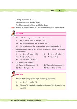 47
Sets
FreeDistributionbyT.S.Government2019-20
Similarly, n(B) = 5 and n(C) = 4.
For finite set cardinalityis a whole number.
We willlearncardinalityofinfinite setsinhigher classes.
Note : There are no elements in a null set. The cardinal number of that set is n(f ) = 0
DO THESE
1. Which of the following are empty sets? Justify your answer.
(i) Set of integers which lie between 2 and 3.
(ii) Set of natural numbers that are smaller than 1.
(iii) Set of odd numbers that leave remainder zero, when divided by 2.
2. State which of the following sets are finite and which are infinite. Give reasons
for your answer.
(i) A = {x : x Î N and x < 100} (ii) B = {x : x Î N and x < 5}
(iii) C = {12
, 22
, 32
, …..} (iv) D = {1, 2, 3, 4}
(v) {x : x is a day of the week}.
3. Tick the set which is infinite
(A) The set of whole numbers < 10 (B) The set of prime numbers < 10
(C) The set of integers < 10 (D) The set of factors of 10
TRY THIS
1. Which of the following sets are empty sets? Justify your answer.
(i) A = {x : x2
= 4 and 3x = 9}.
(ii) The set of all triangles in a plane having the sum of their three angles less
than 180.
 