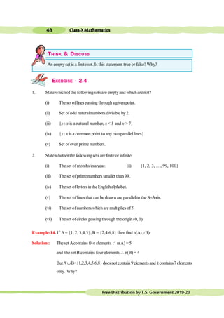 Class-XMathematics
48
FreeDistributionbyT.S.Government2019-20
THINK & DISCUSS
An empty set is a finite set. Is this statement true or false? Why?
EXERCISE - 2.4
1. State whichofthe following setsare emptyand whichare not?
(i) The set oflinespassingthrougha givenpoint.
(ii) Set ofodd naturalnumbers divisible by2.
(iii) {x : x is a natural number, x < 5 and x > 7}
(iv) {x : x is a common point to anytwo parallellines}
(v) Set ofeven prime numbers.
2. State whether the following sets are finite or infinite.
(i) The set ofmonths in a year. (ii) {1, 2, 3, …, 99, 100}
(iii) The set ofprime numbers smaller than 99.
(iv) The set ofletters intheEnglishalphabet.
(v) The set of lines that canbe drawn are parallelto the X-Axis.
(vi) The set ofnumbers whichare multiplies of5.
(vii) The set ofcircles passing through the origin(0, 0).
Example-14. If A= {1, 2, 3,4,5}; B = {2,4,6,8} then find n(AÈB).
Solution : The set Acontains five elements  n(A) = 5
and the set B contains four elements  n(B) = 4
ButAÈB={1,2,3,4,5,6,8} does not contain 9elements and it contains7 elements
only. Why?
 