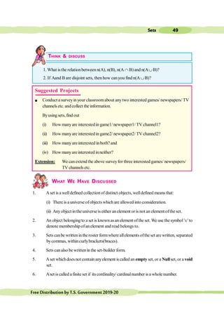 49
Sets
FreeDistributionbyT.S.Government2019-20
THINK & DISCUSS
1. What is the relationbetween n(A), n(B), n(A Ç B) and n(AÈB)?
2. If Aand B are disjoint sets, then how canyou find n(AÈB)?
WHAT WE HAVE DISCUSSED
1. A set is a welldefined collectionof distinct objects, welldefined means that:
(i) There is a universe of objects which are allowed into consideration.
(ii) Anyobject in the universe is either an element or is not an element ofthe set.
2. An object belonging to a set is known asan element ofthe set. We use the symbol'Î'to
denote membershipofan element and read belongs to.
3. Sets canbe written in theroster formwhere allelements ofthe set are written, separated
bycommas, withincurlybrackets(braces).
4. Sets canalso be written in the set-builder form.
5. Aset whichdoesnot contain anyelement iscalled an empty set, or a Nullset, or a void
set.
6. Aset is called a finite set if its cordinality/ cardinalnumber is a whole number.
Suggested Projects
l Conduct a surveyin your classroomabout anytwo interested games/ newspapers/ TV
channels etc. andcollect the information.
Byusing sets, find out
(i) How manyare interested in game1/ newspaper1/ TV channel1?
(ii) How manyare interested in game2/ newspaper2/ TV channel2?
(iii) How manyareinterested in both? and
(iv) How manyareinterested inneither?
Extension: We can extend the above surveyfor three interested games/ newspapers/
TV channels etc.
 