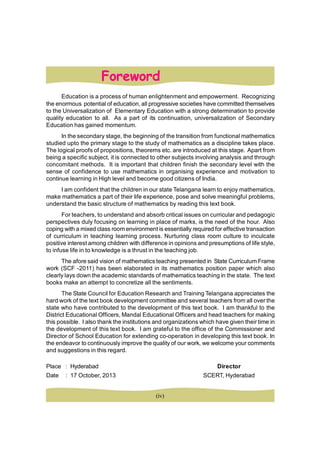Foreword
Education is a process of human enlightenment and empowerment. Recognizing
the enormous potential of education, all progressive societies have committed themselves
to the Universalization of Elementary Education with a strong determination to provide
quality education to all. As a part of its continuation, universalization of Secondary
Education has gained momentum.
In the secondary stage, the beginning of the transition from functional mathematics
studied upto the primary stage to the study of mathematics as a discipline takes place.
The logical proofs of propositions, theorems etc. are introduced at this stage. Apart from
being a specific subject, it is connected to other subjects involving analysis and through
concomitant methods. It is important that children finish the secondary level with the
sense of confidence to use mathematics in organising experience and motivation to
continue learning in High level and become good citizens of India.
I am confident that the children in our state Telangana learn to enjoy mathematics,
make mathematics a part of their life experience, pose and solve meaningful problems,
understand the basic structure of mathematics by reading this text book.
For teachers, to understand and absorb critical issues on curricular and pedagogic
perspectives duly focusing on learning in place of marks, is the need of the hour. Also
coping with a mixed class room environment is essentially required for effective transaction
of curriculum in teaching learning process. Nurturing class room culture to inculcate
positive interest among children with difference in opinions and presumptions of life style,
to infuse life in to knowledge is a thrust in the teaching job.
The afore said vision of mathematics teaching presented in State Curriculum Frame
work (SCF -2011) has been elaborated in its mathematics position paper which also
clearly lays down the academic standards of mathematics teaching in the state. The text
books make an attempt to concretize all the sentiments.
The State Council for Education Research and Training Telangana appreciates the
hard work of the text book development committee and several teachers from all over the
state who have contributed to the development of this text book. I am thankful to the
District Educational Officers, Mandal Educational Officers and head teachers for making
this possible. I also thank the institutions and organizations which have given their time in
the development of this text book. I am grateful to the office of the Commissioner and
Director of School Education for extending co-operation in developing this text book. In
the endeavor to continuously improve the quality of our work, we welcome your comments
and suggestions in this regard.
Place : Hyderabad Director
Date : 17 October, 2013 SCERT, Hyderabad
(iv)
 