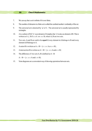 Class-XMathematics
50
FreeDistributionbyT.S.Government2019-20
7. We cansaythat aset isinfinite ifit is not finite.
8. The number ofelements in afinite set is called the cardinalnumber/ cordinalityofthe set.
9. The universal set is denoted by 'm' or U. The universal set is usually represented by
rectangles.
10. Ais a subset ofB if 'a' is an element ofAimplies that 'a' is also an element ofB. This is
written asA Í B if a ÎA Þ a Î B, where A, B are two sets.
11. Two sets, Aand B are said to be equal if every element inAbelongs to B and every
element in B belongs toA.
12. Aunion B is written asA È B = {x : x ÎAor x Î B}.
13. Aintersection B is written asAÇ B = {x : x ÎAand x Î B}
14. The difference of two setsA, B is defined asA- B
A - B = {x : x Î A and x Ï B}
15. Venn diagrams are a convenient wayofshowing operations between sets.
 