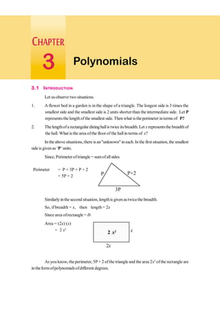 3.1 INTRODUCTION
Let usobserve two situations.
1. A flower bed in a garden is in the shape of a triangle. The longest side is 3 times the
smallest side and the smallest side is 2 units shorter than the intermediate side. Let P
represents the lengthof the smallest side. Then what isthe perimeter interms of P?
2. The lengthofa rectangular dininghallis twice itsbreadth. Let x representsthe breadth of
the hall. What is the area ofthe floor ofthe hall in terms of x?
In the above situations, there is an"unknown" in each.In the first situation, the smallest
side isgiven as ‘P’units.
Since, Perimeter of triangle = sumofall sides
Perimeter = P + 3P + P + 2
= 5P + 2
Similarly inthe second situation, lengthis given as twicethe breadth.
So, if breadth = x, then length = 2x
Since area ofrectangle = lb
Area = (2x) (x)
= 2 x2
As you know, the perimeter, 5P+ 2 ofthe triangle and the area 2x2
ofthe rectangle are
intheformofpolynomials ofdifferent degrees.
2x
2 x2 x
Polynomials
3
3P
P+2
P
 