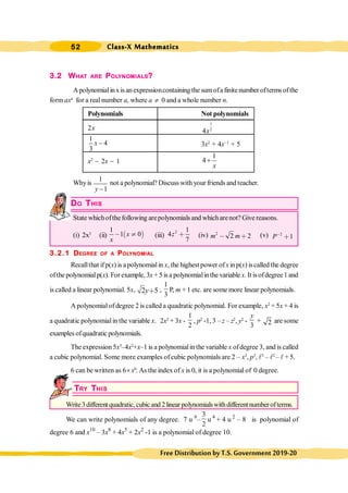 Class-X Mathematics
52
FreeDistributionbyT.S.Government2019-20
3.2 WHAT ARE POLYNOMIALS?
Apolynomialinxis anexpressioncontaining the sumofa finite number ofterms ofthe
form axn
for a real number a, where a ¹ 0 and a whole number n.
Polynomials Not polynomials
2x
1
2
4x
1
4
3
x - 3x2
+ 4x-1
+ 5
x2
- 2x - 1
1
4
x
+
Whyis
1
1
-
y
not a polynomial? Discuss with your friends and teacher.
.
DO THIS
State whichofthe following arepolynomialsand whicharenot? Give reasons.
(i) 2x3
(ii) ∋ (
1
1 0
x
x
, ÷ (iii)
2 1
4
7
z ∗ (iv) 2
2 2
m m
, ∗ (v) 2
1
P,
∗
3.2.1 DEGREE OF A POLYNOMIAL
Recallthat ifp(x) is apolynomialin x, the highest power ofxinp(x) iscalled the degree
ofthe polynomialp(x). Forexample, 3x + 5 is a polynomialinthe variable x. It is ofdegree 1 and
is called a linear polynomial. 5x, 2 5
y∗ ,
1
3
P,
, m + 1 etc. are some more linear polynomials.
A polynomial of degree 2 is called a quadratic polynomial. For example, x2
+ 5x + 4 is
a quadratic polynomialin the variable x. 2x2
+ 3x -
1
2
, p2
-1, 3 – z – z2
, y2
-
3
y
+ 2 are some
examples ofquadratic polynomials.
The expression 5x3
–4x2
+x–1 is a polynomialin the variable x ofdegree 3, and is called
a cubic polynomial. Some more examples of cubic polynomials are 2 – x3
, p3
, l3
– l2
– l + 5.
6 can be written as 6´ x0
.As the index of x is 0, it is a polynomial of 0 degree.
TRY THIS
Write3different quadratic,cubicand 2linear polynomialswithdifferentnumber ofterms.
We can write polynomials of any degree. 7 u 6
–
3
2
u 4
+ 4 u 2
– 8 is polynomial of
degree 6 and x10
– 3x8
+ 4x5
+ 2x2
-1 is a polynomial of degree 10.
 