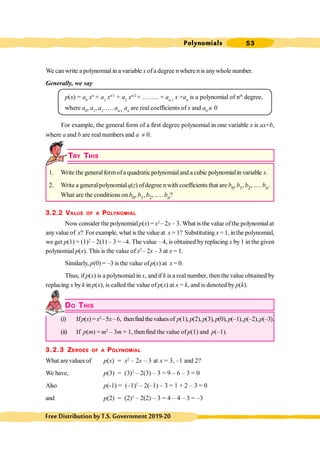 Polynomials 53
FreeDistributionbyT.S.Government2019-20
We can write a polynomial in a variable x ofa degree n where n is anywhole number.
Generally, we say
p(x) = a0
xn
+ a1
xn-1
+ a2
xn-2
+ …….. + an-1
x +an
is a polynomial of nth
degree,
where a0
, a1
, a2
….. an-1,
an
are real coefficients of x and a0
¹ 0
For example, the general form of a first degree polynomial in one variable x is ax+b,
where a and b are real numbers and a ¹ 0.
TRY THIS
1. Write the generalformofa quadratic polynomialand a cubic polynomialin variable x.
2. Write a generalpolynomialq(z) ofdegree n with coefficients that are b0, b1, b2, ..... bn.
What are the conditions on b0, b1, b2, ..... bn?
3.2.2 VALUE OF A POLYNOMIAL
Now consider the polynomialp(x) = x2
– 2x – 3. What is the value ofthe polynomialat
anyvalue of x? For example, what is the value at x = 1? Substituting x = 1, inthe polynomial,
we get p(1) = (1)2
– 2(1) – 3 = –4. The value – 4, is obtained byreplacing x by 1 in the given
polynomial p(x). This is the value of x2
– 2x – 3 at x = 1.
Similarly, p(0) = –3 is the value of p(x) at x = 0.
Thus, if p(x) is a polynomial in x, and if k is a real number, then the value obtained by
replacing x by k in p(x), is called the value of p(x) at x = k, and is denoted by p(k).
DO THIS
(i) Ifp(x)=x2
–5x–6, thenfind thevaluesof p(1), p(2), p(3), p(0), p(–1), p(–2),p(–3).
(ii) If p(m) = m2
– 3m + 1, thenfind the value of p(1) and p(–1).
3.2.3 ZEROES OF A POLYNOMIAL
What arevalues of p(x) = x2
– 2x – 3 at x = 3, –1 and 2?
We have, p(3) = (3)2
– 2(3) – 3 = 9 – 6 – 3 = 0
Also p(-1) = (–1)2
– 2(–1) – 3 = 1 + 2 – 3 = 0
and p(2) = (2)2
– 2(2) – 3 = 4 – 4 – 3 = –3
 