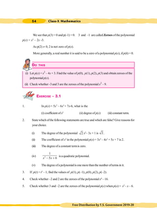 Class-X Mathematics
54
FreeDistributionbyT.S.Government2019-20
We see that p(3) = 0 and p(-1) = 0. 3 and –1 are called Zeroes of the polynomial
p(x) = x2
– 2x -3.
As p(2) ¹ 0, 2 is not zero of p(x).
More generally, a real number k is said to be a zero ofa polynomial p(x), if p(k) = 0.
DO THIS
(i) Let p(x) = x2
– 4x + 3. Findthe value of p(0), p(1), p(2), p(3) and obtainzeroes of the
polynomialp(x).
(ii) Check whether -3 and 3 are the zeroes ofthe polynomial x2
– 9.
EXERCISE - 3.1
1. In p(x) = 5x7
– 6x5
+ 7x-6, what is the
(i) coefficient ofx5
(ii) degree ofp(x) (iii) constant term.
2. State which ofthe following statements are true and which are false? Give reasons for
your choice.
(i) The degree ofthe polynomial 2 x2
– 3x + 1 is 2.
(ii) The coefficient of x2
in the polynomial p(x) = 3x3
– 4x2
+ 5x + 7 is 2.
(iii) The degreeof a constant termis zero.
(iv) 2
1
5 6
x x
, ∗
is a quadratic polynomial.
(v) The degree ofa polynomialis one more than the number ofterms in it.
3. If p(t) = t3
– 1, find the values of p(1), p(–1), p(0), p(2), p(–2).
4. Check whether –2 and 2 are the zeroes ofthe polynomial x4
– 16.
5. Check whether 3 and –2 are the zeroes of the polynomial p(x) when p(x) = x2
– x – 6.
 