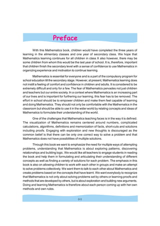 With this Mathematics book, children would have completed the three years of
learning in the elimentary classes and one year of secondary class. We hope that
Mathematics learning continues for all children in class X also however, there may be
some children from whom this would be the last year of school. It is, therefore, important
that children finish the secondary level with a sense of confidence to use Mathematics in
organizing experience and motivation to continue learning.
Mathematics is essential for everyone and is a part of the compulsory program for
school education till the secondary stage. However, at present, Mathematics learning does
not instill a feeling of comfort and confidence in children and adults. It is considered to be
extremely difficult and only for a few. The fear of Mathematics pervades not just children
and teachers but our entire society. In a context where Mathematics is an increasing part
of our lives and is important for furthering our learning, this fear has to be removed. The
effort in school should be to empower children and make them feel capable of learning
and doing Mathematics. They should not only be comfortable with the Mathematics in the
classroom but should be able to use it in the wider world by relating concepts and ideas of
Mathematics to formulate their understanding of the world.
One of the challenges that Mathematics teaching faces is in the way it is defined.
The visualization of Mathematics remains centered around numbers, complicated
calculations, algorithms, definitions and memorization of facts, short-cuts and solutions
including proofs. Engaging with exploration and new thoughts is discouraged as the
common belief is that there can be only one correct way to solve a problem and that
Mathematics does not have possibilities of multiple solutions.
Through this book we want to emphasize the need for multiple ways of attempting
problems, understanding that Mathematics is about exploring patterns, discovering
relationships and building logic. We would like all teachers to engage students in reading
the book and help them in formulating and articulating their understanding of different
concepts as well as finding a variety of solutions for each problem. The emphasis in this
book is also on allowing children to work with each other in groups and make an attempt
to solve problems collectively. We want them to talk to each other about Mathematics and
create problems based on the concepts that have learnt. We want everybody to recognize
that Mathematics is not only about solving problems set by others or learning proofs and
methods that are developed by others, but is about exploration and building new arguments.
Doing and learning Mathematics is therefore about each person coming up with her own
methods and own rules.
Preface
(v)
 