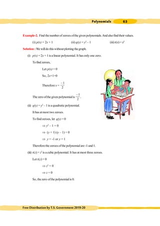 Polynomials 63
FreeDistributionbyT.S.Government2019-20
Example-2. Find thenumber of zeroes ofthe given polynomials.And also find their values.
(i) p(x) = 2x + 1 (ii) q(y) = y2
– 1 (iii) r(z)= z3
Solution :We willdo thiswithout plotting the graph.
(i) p(x) = 2x + 1 is a linear polynomial. It has only one zero.
To find zeroes,
Let p(x) = 0
So, 2x+1=0
Therefore x =
1
2
,
The zero ofthe given polynomialis
1
2
,
.
(ii) q(y) = y2
– 1 is a quadratic polynomial.
It has at most two zeroes.
To find zeroes, let q(y) = 0
Þ y2
– 1 = 0
Þ (y + 1) (y – 1) = 0
Þ y = -1 or y = 1
Therefore the zeroes ofthe polynomialare -1 and 1.
(iii) r(z) = z3
is a cubic polynomial. It has at most three zeroes.
Let r(z) = 0
Þ z3
= 0
Þ z = 0
So, thezero ofthe polynomialis 0.
 