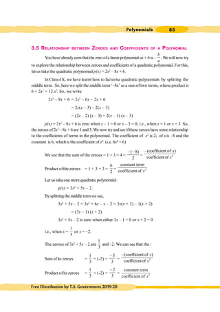 Polynomials 65
FreeDistributionbyT.S.Government2019-20
3.5 RELATIONSHIP BETWEEN ZEROES AND COEFFICIENTS OF A POLYNOMIAL
You have alreadyseenthat the zero ofa linear polynomialax + b is–
b
a
.Wewillnow try
to explore the relationship between zeroes and coefficients ofa quadraticpolynomial. For this,
let us take the quadratic polynomial p(x) = 2x2
– 8x + 6.
In Class-IX, we have learnt how to factorise quadratic polynomials by splitting the
middle term. So, here wesplit the middle term‘–8x’ as a sumoftwo terms, whoseproduct is
6 × 2x2
= 12 x2
. So, we write
2x2
– 8x + 6 = 2x2
– 6x – 2x + 6
= 2x(x – 3) – 2(x – 3)
= (2x – 2) (x – 3) = 2(x – 1) (x – 3)
p(x) = 2x2
– 8x + 6 is zero when x – 1 = 0 or x – 3 = 0, i.e., when x = 1 or x = 3. So,
the zeroes of2x2
–8x + 6are 1 and 3.We now tryand see ifthese zeroeshave some relationship
to the coefficients of terms in the polynomial. The coefficient of x2
is 2; of xis –8 and the
constant is 6, whichis the coefficient of x0
. (i.e. 6x0
= 6)
We see that the sum of the zeroes = 1 + 3 = 4 =
( 8)
2
, ,
= 2
(coefficient of )
coefficientof
x
x
,
Product ofthe zeroes = 1 × 3 = 3 =
6
2
= 2
constant term
coefficient of x
Let us takeone more quadratic polynomial:
p(x) = 3x2
+ 5x – 2.
Bysplitting the middle termwe see,
3x2
+ 5x – 2 = 3x2
+ 6x – x – 2 = 3x(x + 2) – 1(x + 2)
= (3x – 1) (x + 2)
3x2
+ 5x – 2 is zero when either 3x – 1 = 0 or x + 2 = 0
i.e., when x =
1
3
or x = –2.
The zeroes of 3x2
+ 5x – 2 are
1
3
and –2. We can see that the :
Sum ofits zeroes =
1
3
+ (-2) =
5
3
,
= 2
(coefficient of )
coefficientof
x
x
,
Product ofits zeroes =
1
3
× (-2) =
2
3
,
= 2
constant term
coefficient of x
 