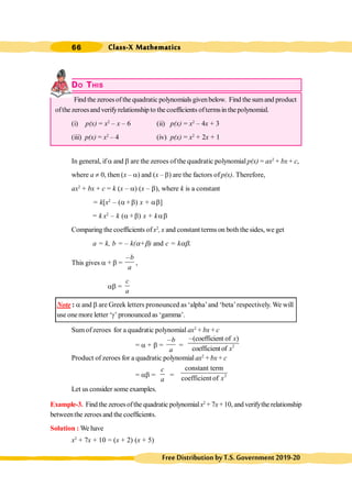 Class-X Mathematics
66
FreeDistributionbyT.S.Government2019-20
DO THIS
Find the zeroesofthe quadratic polynomials givenbelow. Find the sumand product
ofthe zeroesand verifyrelationship to the coefficients oftermsin the polynomial.
(i) p(x) = x2
– x – 6 (ii) p(x) = x2
– 4x + 3
(iii) p(x) = x2
– 4 (iv) p(x) = x2
+ 2x + 1
In general, if a and b are the zeroes of the quadratic polynomial p(x) = ax2
+ bx + c,
where a ¹ 0, then (x – a) and (x – b) are the factors of p(x). Therefore,
ax2
+ bx + c = k (x – a) (x – b), where k is a constant
= k[x2
– (a+b) x + ab]
= k x2
– k (a+b) x + kab
Comparing the coefficients ofx2
, x and constant terms on both the sides, we get
a = k, b = – k(a+b) and c = kab.
This gives a + b =
b
a
,
,
ab =
c
a
Note : a and b are Greek letters pronounced as ‘alpha’and ‘beta’respectively. We will
use onemore letter ‘g’ pronounced as ‘gamma’.
Sum ofzeroes for a quadratic polynomial ax2
+ bx + c
= a + b =
b
a
,
= 2
(coefficient of )
coefficientof
x
x
,
Product of zeroes for a quadratic polynomial ax2
+ bx + c
= ab =
c
a
= 2
constant term
coefficient of x
Let us consider some examples.
Example-3. Find the zeroesofthe quadratic polynomialx2
+ 7x+10, and verifythe relationship
betweenthe zeroes and the coefficients.
Solution : We have
x2
+ 7x + 10 = (x + 2) (x + 5)
 