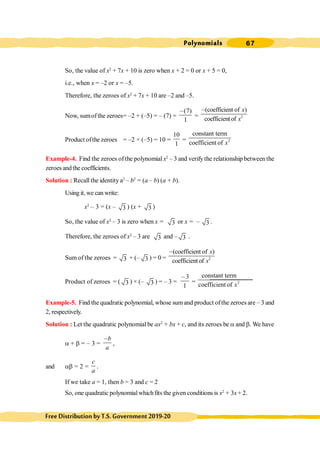 Polynomials 67
FreeDistributionbyT.S.Government2019-20
So, the value of x2
+ 7x + 10 is zero when x + 2 = 0 or x + 5 = 0,
i.e., when x = –2 or x = –5.
Therefore, the zeroes of x2
+ 7x + 10 are –2 and –5.
Now, sumofthe zeroes= –2 + (–5) = – (7) =
(7)
1
,
= 2
(coefficient of )
coefficientof
x
x
,
Product ofthe zeroes = –2 × (–5) = 10 =
10
1
= 2
constant term
coefficient of x
Example-4. Find the zeroes ofthe polynomial x2
– 3 and verify the relationship between the
zeroesandthe coefficients.
Solution : Recall the identity a2
– b2
= (a – b) (a + b).
Using it, we can write:
x2
– 3 = (x – 3 ) (x + 3 )
So, the value of x2
– 3 is zero when x = 3 or x = – 3 .
Therefore, the zeroes of x2
– 3 are 3 and – 3 .
Sum of the zeroes = 3 + (– 3 ) = 0 = 2
(coefficient of )
coefficientof
x
x
,
Product of zeroes = ( 3 ) × (– 3 ) = – 3 =
3
1
,
= 2
constant term
coefficient of x
Example-5. Find the quadratic polynomial, whose sumand product ofthe zeroes are – 3 and
2, respectively.
Solution : Let the quadratic polynomial be ax2
+ bx + c, and its zeroes be a and b. We have
a + b = – 3 =
b
a
,
,
and ab = 2 =
c
a
.
If we take a = 1, then b = 3 and c = 2
So, one quadratic polynomialwhichfits the given conditions is x2
+ 3x+ 2.
 