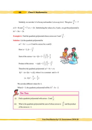 Class-X Mathematics
68
FreeDistributionbyT.S.Government2019-20
Similarly, we cantake 'a' to be anyreal number. Let us sayit is k. This gives 3
b
k
-
= -
or b = 3k and 2
c
k
= or c = 2k. Substituting the values of a, b and c, we get the polynomialis
kx2
+ 3kx + 2k.
Example-6. Find the quadratic polynomialwhose zeroes are 2 and
1
3
,
.
Solution : Let thequadratic polynomialbe
ax2
+ bx + c, a ¹ 0 and its zeroes be a and b.
Here a = 2, b =
1
3
,
Sum of the zeroes = (a + b) = 2 +
1
3
æ ö
, ÷
ç ÷
ç ÷
ç
è ø
=
5
3
Product ofthe zeroes = (ab) = 2
1
3
æ ö
, ÷
ç ÷
ç ÷
ç
è ø
=
2
3
,
Therefore the quadratic polynomial ax2
+ bx + c is
k[x2
– (a+b)x + a b], where k is a constant and k ¹ 0
i.e. k[x2
–
5
3
x –
2
3
]
We can take different values for k.
When k = 3, the quadratic polynomial willbe 3x2
– 5x – 2.
TRY THIS
(i) Find a quadratic polynomialwith zeroes -2 and
1
3
.
(ii) What is the quadratic polynomial the sum of whose zeroes is
3
2
-
and the product
of the zeroes is -1.
 
