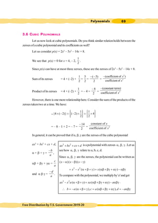 Polynomials 69
FreeDistributionbyT.S.Government2019-20
3.6 CUBIC POLYNOMIALS
Let us now look at cubic polynomials. Do you think similar relationholds between the
zeroes of acubic polynomialand its coefficients as well?
Let us consider p(x) = 2x3
– 5x2
– 14x + 8.
We see that p(x) = 0 for x = 4, – 2,
1
2
.
Since p(x) can have at most three zeroes, these are the zeroes of 2x3
– 5x2
– 14x + 8.
Sum ofits zeroes = 4 + (–2) +
1
2
=
5
2
=
( 5)
2
, ,
=
2
3
(coefficient of )
coefficientof
x
x
,
Product ofits zeroes = 4 × (–2) ×
1
2
= – 4 =
8
2
,
= 3
(constant term)
coefficientof x
,
However, there is one more relationship here. Consider the sumofthe products ofthe
zeroes takentwo at a time.We have:
=
1 1
{4 ( 2)} ( 2) 4
2 2
ì ü ì ü
ï ï ï ï
ï ï ï ï
≥ , ∗ , ≥ ∗ ≥
í ý í ý
ï ï ï ï
ï ï ï ï
î þ î þ
= – 8 – 1 + 2 = – 7 =
14
2
,
= 3
constant of
coefficient of
x
x
In general, it canbe proved that if a, b, g are the zeroes ofthe cubic polynomial
ax3
+ bx2
+ cx + d,
a + b + g =
b
a
,
,
ab + bg + ga =
c
a
and a b g =
d
a
,
.
3 2
ax bx cx d
+ + + is a polynomial with zeroes , ,
a b g . Let us
see how , ,
a b g relate to a, b, c, d.
Since , ,
a b g are the zeroes, the polynomialcanbe written as
( )( )( )
x x x
- a -b - g
3 2
( ) ( )
= - a + b + g + ab + bg + ag - abg
x x x
To compare with the polynomial, we multiplyby'a'andget
3 2
( ) ( )
ax x a xa a
- a +b + g + ab +bg + ag - abg .
 ( ), ( ),
= - a + b + g = ab + bg + ag = - abg
b a c a d a
 