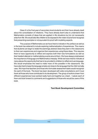 Class X is the final year of secondary level students and their have already dealt
about the consolidation of initiations. They have already learnt also to understand that
Mathematics consists of ideas that are applied in life situations but do not necessarily
arise from life. We would also like children to be exposedto the notion of proof and recognize
that presenting examples is not equivalent to proof with modeling aspects.
The purpose of Mathematics as we have tried to indicate in the preface as well as
in the book has widened to include exploring mathematization of experiences. This means
that students can begin to relate the seemingly abstract ideas they learn in the classrooms
to their own experiences and organize their experiences using these ideas. This requires
them to have opportunity to reflect and express both their new formulations as well as
their hesitant attempt on mathematizing events around them. We have always emphasized
the importance of language and Mathematics interplay. While we have tried to indicate at
many places the opportunity that has to be provided to children to reflect and use language.
We would emphasise the need to make more of this possible in the classrooms. We
have also tried to keep the language simple and close to the language that the child normally
uses. We hope that teachers and those who formulate assessment tasks would recognize
the spirit of the book. The book has been developed with wide consultations and I must
thank all those who have contributed to its development. The group of authors drawn from
different experiences have worked really hard and together as a team. I salute each of
them and look forward to comments and suggestions of those who would be users of this
book.
Text Book Development Committee
(vi)
 