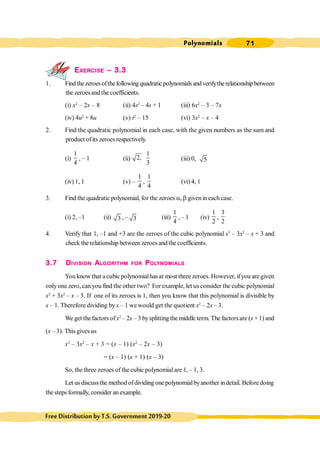 Polynomials 71
FreeDistributionbyT.S.Government2019-20
EXERCISE – 3.3
1. Findthezeroesofthefollowingquadraticpolynomialsandverifytherelationshipbetween
the zeroesand the coefficients.
(i) x2
– 2x – 8 (ii) 4s2
– 4s + 1 (iii) 6x2
– 3 – 7x
(iv) 4u2
+ 8u (v) t2
– 15 (vi) 3x2
– x – 4
2. Find the quadratic polynomial in each case, with the given numbers as the sum and
product ofits zeroesrespectively.
(i)
1
4
, – 1 (ii)
1
2,
3
(iii) 0, 5
(iv) 1, 1 (v) –
1
4
,
1
4
(vi) 4, 1
3. Find the quadratic polynomial, for the zeroes a, b givenin each case.
(i) 2, –1 (ii) 3 , – 3 (iii)
1
4
, – 1 (iv)
1
2
,
3
2
4. Verify that 1, –1 and +3 are the zeroes of the cubic polynomial x3
– 3x2
– x + 3 and
check the relationship between zeroes andthe coefficients.
3.7 DIVISION ALGORITHM FOR POLYNOMIALS
You know that a cubic polynomialhas at most three zeroes. However, ifyou are given
only one zero, can you find the other two? For example, let us consider the cubic polynomial
x3
+ 3x2
– x – 3. If one of its zeroes is 1, then you know that this polynomial is divisible by
x – 1. Therefore dividing by x – 1 we would get the quotient x2
– 2x – 3.
We get thefactors of x2
– 2x – 3 bysplitting the middle term. The factorsare (x + 1) and
(x – 3). This gives us
x3
– 3x2
– x + 3 = (x – 1) (x2
– 2x – 3)
= (x – 1) (x + 1) (x – 3)
So, the three zeroes of thecubic polynomialare 1, – 1, 3.
Let usdiscussthe method ofdividing one polynomialbyanother indetail. Before doing
the steps formally, consider an example.
 
