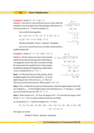 Class-X Mathematics
72
FreeDistributionbyT.S.Government2019-20
Example-8. Divide 2x2
+ 3x + 1 by x + 2.
Solution : Note that we stop the division process when either the
remainder is zero or its degree isless than the degree ofthe divisor. So,
here the quotient is 2x – 1 and the remainder is 3.
Let usverifydivisionalgorithm.
(2x – 1) (x + 2) + 3 = 2x2
+ 3x – 2 + 3 = 2x2
+ 3x + 1
i.e., 2x2
+ 3x + 1 = (x + 2) (2x – 1) + 3
Therefore, Dividend = Divisor × Quotient + Remainder
Let us now extend this process to divide a polynomial by a
quadratic polynomial.
Example-9. Divide 3x3
+ x2
+ 2x + 5 by 1 + 2x + x2
.
Solution : We first arrange the terms of the dividend
and the divisor in the decreasing order of their degrees.
(Arranging the terms in this order is termed as writing
the polynomials in its standard form). In this example,
thedividendisalreadyinitsstandardform,andthedivisor
is also in standard form, is x2
+ 2x + 1.
Step 1 : To obtainthe first termofthe quotient, divide
the highest degree termofthe dividend (i.e., 3x3
)bythe
highest degree term of the divisor (i.e., x2
). This is 3x.
Then carryout the division process. What remains is –5x2
–x+5.
Step 2 : Now, to obtain the second termofthe quotient, divide the highest degree termofthe
new dividend (i.e., – 5x2
) bythehighest degree termofthe divisor (i.e., x2
). Thisgives–5.Again
carry out the division process with– 5x2
– x + 5.
Step 3 : What remains is 9x + 10. Now, the degree of 9x + 10 is less than the degree of the
divisor x2
+ 2x + 1. So, we cannot continue the division anyfurther.
So, the quotient is 3x – 5 and the remainder is 9x + 10.Also,
(x2
+ 2x + 1) × (3x – 5) + (9x + 10) = (3x3
+ 6x2
+ 3x – 5x2
– 10x – 5 + 9x + 10)
= 3x3
+ x2
+ 2x + 5
Here again, we see that
Dividend = Divisor × Quotient + Remainder
2
2
2 1
2 2 3 1
2 4
1
2
3
x
x x x
x x
x
x
,
∗ ∗ ∗
∗
, ,
, ∗
, ,
∗ ∗
2 3 2
3 2
2
2
3 5
2 1 3 2 5
3 6 3
5 5
5 10 5
9 10
x
x x x x x
x x x
x x
x x
x
,
∗ ∗ ∗ ∗ ∗
∗ ∗
, , ,
, , ∗
, , ,
∗ ∗ ∗
∗
 