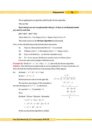 Polynomials 73
FreeDistributionbyT.S.Government2019-20
We are applying here analgorithmcalledEuclid’sdivisionalgorithm.
Thissaysthat
Ifp(x) andg(x)areanytwopolynomialswith g(x)¹ 0, then wecan find polynomials
q(x) and r(x) such that
p(x) = g(x) × q(x) + r(x),
where either r(x) = 0 or degree of r(x) < degree of g(x) if r(x) ¹ 0
Thisresult is knownas the DivisionAlgorithmfor polynomials.
Now, we havethe following results fromthe above discussions
(i) If g(x) is alinear polynomial then r(x) = r is a constant.
(ii) If degree of g(x) = 1, then degree of p(x) = 1 + degree of q(x).
(iii) If p(x) is divided by(x – a), thenthe remainder is p(a).
(iv) If r = 0, we say q(x) divides p(x) exactly or q(x) is a factor of p(x).
Let usnow take some examples to illustrate its use.
Example-10. Divide 3x2
– x3
– 3x + 5 by x – 1 – x2
, and verify the division algorithm.
Solution : Note that the given polynomials are not in standard form. To carryout division, we
first write both the dividend and divisor indecreasing orders oftheir degrees.
So, dividend = – x3
+ 3x2
– 3x + 5 and
divisor = – x2
+ x – 1.
Divisionprocessis shown ontheright side.
We stop here since degree of the remainder is
less than the degree of (–x2
+ x – 1), the divisor.
So, quotient = x – 2, remainder = 3.
Now,
Dividend = Divisor × Quotient + Remainder
= (–x2 + x – 1) (x – 2) + 3
= – x3 + x2 – x + 2x2 – 2x + 2 + 3
= – x3 + 3x2 – 3x + 5
Inthis way, the divisionalgorithmis verified.
2 3 2
3 2
2
2
2
1 3 3 5
2 2 5
2 2 2
3
x
x x x x x
x x x
x x
x x
,
, ∗ , , ∗ , ∗
, ∗ ,
∗ , ∗
, ∗
, ∗
, ∗ ,
 