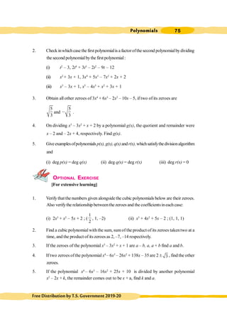 Polynomials 75
FreeDistributionbyT.S.Government2019-20
2. Check inwhichcase the first polynomialis a factorofthe second polynomialbydividing
the second polynomialbythe first polynomial:
(i) t2
– 3, 2t4
+ 3t3
– 2t2
– 9t – 12
(ii) x2
+ 3x + 1, 3x4
+ 5x3
– 7x2
+ 2x + 2
(iii) x3
– 3x + 1, x5
– 4x3
+ x2
+ 3x + 1
3. Obtain all other zeroes of 3x4
+ 6x3
– 2x2
– 10x – 5, if two of its zeroes are
5
3
and
5
3
, .
4. On dividing x3
– 3x2
+ x + 2 by a polynomial g(x), the quotient and remainder were
x – 2 and – 2x + 4, respectively. Find g(x).
5. Giveexamplesofpolynomials p(x), g(x),q(x)andr(x),whichsatisfythedivisionalgorithm
and
(i) deg p(x) = deg q(x) (ii) deg q(x) = deg r(x) (iii) deg r(x) = 0
OPTIONAL EXERCISE
[For extensive learning]
1. Verify that the numbers given alongside the cubic polynomials below are their zeroes.
Also verifythe relationship betweenthe zeroes and the coefficientsineach case:
(i) 2x3
+ x2
– 5x + 2 ; (
1
2
, 1, –2) (ii) x3
+ 4x2
+ 5x – 2 ; (1, 1, 1)
2. Find a cubic polynomialwith the sum, sumof the product of its zeroes takentwo at a
time, and the product of its zeroes as 2, –7, –14 respectively.
3. If the zeroes of the polynomial x3
– 3x2
+ x + 1 are a – b, a, a + b find a and b.
4. If two zeroes ofthe polynomial x4
– 6x3
– 26x2
+ 138x – 35 are 2 ± 3 , find the other
zeroes.
5. If the polynomial x4
– 6x3
– 16x2
+ 25x + 10 is divided by another polynomial
x2
– 2x + k, the remainder comes out to be x + a, find k and a.
 