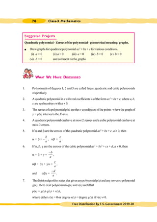 Class-X Mathematics
76
FreeDistributionbyT.S.Government2019-20
WHAT WE HAVE DISCUSSED
1. Polynomials of degrees 1, 2 and 3 are called linear, quadratic and cubic polynomials
respectively.
2. Aquadratic polynomialin x withrealcoefficientsis ofthe formax2
+ bx + c, where a,b,
c are realnumbers with a ¹ 0.
3. The zeroes ofa polynomialp(x) arethe x-coordinates ofthe points where the graph of
y = p(x) intersects the X-axis.
4. A quadratic polynomialcan have at most 2 zeroes and a cubic polynomialcan have at
most 3 zeroes.
5. If a and b are the zeroes of the quadratic polynomial ax2
+ bx + c, a ¹ 0, then
a + b = –
b
a
, ab =
c
a
.
6. If a, b, g are the zeroes of the cubic polynomial ax3
+ bx2
+ cx + d, a ¹ 0, then
a + b + g =
b
a
,
,
ab + bg + ga =
c
a
,
and abg =
d
a
,
.
7. The divisionalgorithmstatesthat givenanypolynomialp(x) andanynon-zeropolynomial
g(x), there exist polynomials q(x) and r(x) such that
p(x) = g(x) q(x) + r(x),
where either r(x) = 0 or degree r(x) < degree g(x) if r(x) ¹ 0.
Suggested Projects
Quadratic polynomial - Zeroes of the polynomial - geometrical meaning/ graphs.
l Draw graphs for quadratic polynomialax2
+ bx + c for various conditions.
(i) a > 0 (ii) a < 0 (iii) a = 0 (iv) b > 0 (v) b < 0
(vi) b = 0 and comment onthe graphs
 