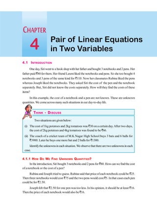 4.1 INTRODUCTION
One day, Siriwent to a book shop with her father andbought 3 notebooks and2 pens. Her
father paid `80 for them. Her friend Laxmiliked the notebooks and pens. So she too bought 4
notebooks and 3 pens of the same kind for `110. Now her classmates Rubina liked the pens
whereas Joseph liked the notebooks. They asked Siri the cost of the pen and the notebook
separately. But, Siri did not know the costs separately. How will they find the costs of these
items?
In this example, the cost of a notebook and a pen are not known. These are unknown
quantities. We comeacross manysuch situations inour day-to-daylife.
THINK - DISCUSS
Two situationsaregivenbelow:
(i) The cost of1kg potatoes and 2kg tomatoes was `30 on a certain day.After two days,
the cost of2kg potatoes and 4kg tomatoes was found to be `66.
(ii) The coach of a cricket team of M.K.Nagar High School buys 3 bats and 6 balls for
`3900. Later he buys one more bat and 2 balls for `1300.
Identifythe unknownsin each situation. We observe that there are two unknowns in each
case.
4.1.1 HOW DO WE FIND UNKNOWN QUANTITIES?
Inthe introduction, Siribought 3 notebooks and 2 pens for `80. Howcan we findthe cost
of anotebook or the cost of a pen?
Rubina and Joseph tried to guess. Rubina said that price ofeach notebook could be `25.
Then three notebooks would cost `75 and the two pens would cost `5. Inthat cases each pen
could be for `2.50.
Joseph felt that `2.50 for one pen was too less. In his opinion, it should be at least `16.
Then the price of each notebook would also be `16.
Pair of Linear Equations
in Two Variables
4
 